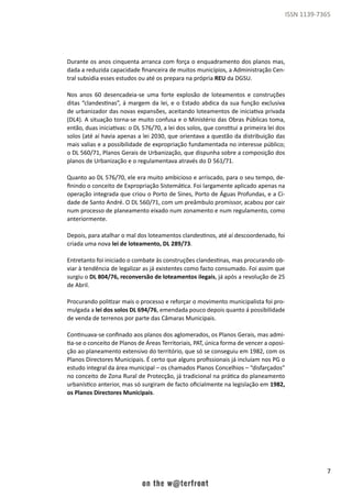7
ISSN 1139-7365
Durante os anos cinquenta arranca com força o enquadramento dos planos mas,
dada a reduzida capacidade financeira de muitos municípios, a Administração Cen-
tral subsidia esses estudos ou até os prepara na própria REU da DGSU.
Nos anos 60 desencadeia-se uma forte explosão de loteamentos e construções
ditas “clandestinas”, á margem da lei, e o Estado abdica da sua função exclusiva
de urbanizador das novas expansões, aceitando loteamentos de iniciativa privada
(DL4). A situação torna-se muito confusa e o Ministério das Obras Públicas toma,
então, duas iniciativas: o DL 576/70, a lei dos solos, que constitui a primeira lei dos
solos (até aí havia apenas a lei 2030, que orientava a questão da distribuição das
mais valias e a possibilidade de expropriação fundamentada no interesse público;
o DL 560/71, Planos Gerais de Urbanização, que dispunha sobre a composição dos
planos de Urbanização e o regulamentava através do D 561/71.
Quanto ao DL 576/70, ele era muito ambicioso e arriscado, para o seu tempo, de-
finindo o conceito de Expropriação Sistemática. Foi largamente aplicado apenas na
operação integrada que criou o Porto de Sines, Porto de Águas Profundas, e a Ci-
dade de Santo André. O DL 560/71, com um preâmbulo promissor, acabou por cair
num processo de planeamento eixado num zonamento e num regulamento, como
anteriormente.
Depois, para atalhar o mal dos loteamentos clandestinos, até aí descoordenado, foi
criada uma nova lei de loteamento, DL 289/73.
Entretanto foi iniciado o combate às construções clandestinas, mas procurando ob-
viar à tendência de legalizar as já existentes como facto consumado. Foi assim que
surgiu o DL 804/76, reconversão de loteamentos ilegais, já após a revolução de 25
de Abril.
Procurando politizar mais o processo e reforçar o movimento municipalista foi pro-
mulgada a lei dos solos DL 694/76, emendada pouco depois quanto á possibilidade
de venda de terrenos por parte das Câmaras Municipais.
Continuava-se confinado aos planos dos aglomerados, os Planos Gerais, mas admi-
tia-se o conceito de Planos de Áreas Territoriais, PAT, única forma de vencer a oposi-
ção ao planeamento extensivo do território, que só se conseguiu em 1982, com os
Planos Directores Municipais. É certo que alguns profissionais já incluíam nos PG o
estudo integral da área municipal – os chamados Planos Concelhios – “disfarçados”
no conceito de Zona Rural de Protecção, já tradicional na prática do planeamento
urbanístico anterior, mas só surgiram de facto oficialmente na legislação em 1982,
os Planos Directores Municipais.
 