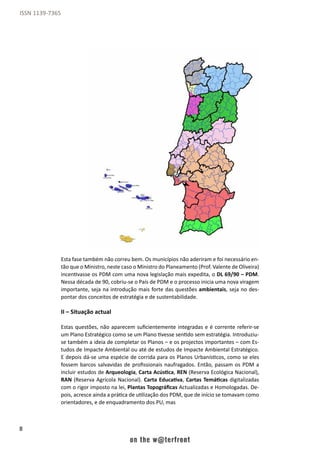 8
ISSN 1139-7365
Esta fase também não correu bem. Os municípios não aderiram e foi necessário en-
tão que o Ministro, neste caso o Ministro do Planeamento (Prof. Valente de Oliveira)
incentivasse os PDM com uma nova legislação mais expedita, o DL 69/90 – PDM.
Nessa década de 90, cobriu-se o País de PDM e o processo inicia uma nova viragem
importante, seja na introdução mais forte das questões ambientais, seja no des-
pontar dos conceitos de estratégia e de sustentabilidade.
II – Situação actual
Estas questões, não aparecem suficientemente integradas e é corrente referir-se
um Plano Estratégico como se um Plano tivesse sentido sem estratégia. Introduziu-
se também a ideia de completar os Planos – e os projectos importantes – com Es-
tudos de Impacte Ambiental ou até de estudos de Impacte Ambiental Estratégico.
E depois dá-se uma espécie de corrida para os Planos Urbanísticos, como se eles
fossem barcos salvavidas de profissionais naufragados. Então, passam os PDM a
incluir estudos de Arqueologia, Carta Acústica, REN (Reserva Ecológica Nacional),
RAN (Reserva Agrícola Nacional). Carta Educativa, Cartas Temáticas digitalizadas
com o rigor imposto na lei, Plantas Topográficas Actualizadas e Homologadas. De-
pois, acresce ainda a prática de utilização dos PDM, que de início se tomavam como
orientadores, e de enquadramento dos PU, mas
 