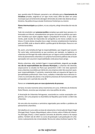 9
ISSN 1139-7365
que, quando estes PU faltavam, passaram a ser utilizados para o licenciamento de
iniciativas privadas, exigindo-se um rigor muito maior, difícil de obter em cartas
municipais que correntemente abrangem dimensões da ordem das dezenas de qui-
lómetros. Na prática há que estudar fenómenos fronteiriços ou mesmo
Planos Intermunicipais que podem, no seu conjunto, atingir dimensões de mais de
50km.
Tudo isto envolvido num processo jurídico complexo que pode levar pessoas e in-
teressados ao tribunal, nomeadamente com grave risco para os políticos que apro-
vem iniciativas que sejam julgadas ilegais e prejudiquem terceiros. O que, obvia-
mente, pode resultar de imprecisões de cartografia ou de menos cuidado na sua
leitura. O receio destas situações leva a exigir minúcias completamente impróprias
para um PDM, onde se deveria definir a política geral do Município. Passa-se a um
controlo burocrático.
Há, assim, uma tentativa de fugir às responsabilidades, que ninguém quer assumir.
Por outro lado, contrariamente ao que acontece, por exemplo, na Inglaterra, os
urbanistas em Portugal não estão cobertos por um seguro contra problemas do do-
mínio do planeamento urbanístico e os próprios funcionários públicos não arriscam
aprovações nem assumem responsabilidades onde possa haver perigo.
Muitos urbanistas, aliás, também fogem á responsabilidade, alegando que os pla-
nos são da responsabilidade das Câmaras Municipais, o urbanista não devendo,
sequer,assinar os estudos do Plano que apresentem à CM. E de resto aparecem
esses urbanistas escondidos por detrás de uma empresa onde não assumem quais-
quer responsabilidades. É, portanto, novamente todo um esquema de fuga às res-
ponsabilidades profissionais. Estes riscos, cuidados e indecisões leva a demoras in-
críveis na conclusão dos planos e nos próprios processos de licenciamento quando
comparados com o período dos anos 90.
Parece ser o momento para um novo ajustamento do processo.
De facto, há neste momento vários movimentos em curso. A Ministra do Ambiente
Dulce Pássaro, anunciou que vai propor uma nova política de solos.
A Associação de Urbanistas Portugueses, associando-se a outras associações con-
géneres, tem uma proposta na Assembleia da Republica para fundar a ordem dos
Urbanistas.
Há uma série de encontros e seminários organizados para ventilar o problema de
planeamento urbanístico.
Há trabalhos em curso sobre as áreas de Loteamento e Construção de Origem Ilegal
(Portugal, Brasil, Turquia, Moçambique), sobre o Ensino, sobre a Prática do Urbanis-
mo (Portugal, Brasil), e sobre aspectos concretos de desenho urbano e do espaço
público. Também são de referir os cursos de graduação e pós-graduação em urba-
nismo e planeamento das Universidades Técnica de Lisboa (Instituto Superior Téc-
 