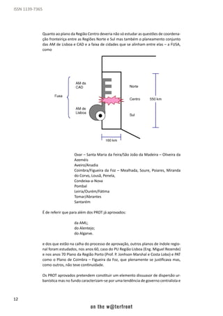 12
ISSN 1139-7365
Quanto ao plano da Região Centro deveria não só estudar as questões de coordena-
ção fronteiriça entre as Regiões Norte e Sul mas também o planeamento conjunto
das AM de Lisboa e CAD e a faixa de cidades que se alinham entre elas – a FUSA,
como
Ovar – Santa Maria da Feira/São João da Madeira – Oliveira da
Azeméis
Aveiro/Anadia
Coimbra/Figueira da Foz – Mealhada, Soure, Poiares, Miranda
do Corvo, Lousã, Penela,
Condeixa-a-Nova
Pombal
Leiria/Ourém/Fátima
Tomar/Abrantes
Santarém
É de referir que para além dos PROT já aprovados:
da AML;
do Alentejo;
do Algarve.
e dos que estão na calha do processo de aprovação, outros planos de índole regio-
nal foram estudados, nos anos 60, caso do PU Região Lisboa (Eng. Miguel Rezende)
e nos anos 70 Plano da Região Porto (Prof. P. Jonhson Marshal e Costa Lobo) e PAT
como o Plano de Coimbra – Figueira da Foz, que plenamente se justificava mas,
como outros, não teve continuidade.
Os PROT aprovados pretendem constituir um elemento dissuasor de dispersão ur-
banística mas no fundo caracterizam-se por uma tendência de governo centralista e
 