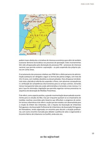 13
ISSN 1139-7365
podem trazer obstáculos a iniciativas de interesse económico para além de também
ocasionar demoras burocráticas nos processos de aprovação. Estes inconvenientes
têm sido ultrapassados pela declaração de processos PIN – processos de interesse
nacional, que permite acelerar a aprovação – ou pela suspensão dos próprios pla-
nos em certas áreas.
O arrastamento dos processos relativos aos PDM têm o efeito perverso da adminis-
tração autárquica ser obrigada a seguir os termos dos planos antigos, com mais de
10 e 15 anos, com medidas obsoletas ou desactualizadas. Para ultrapassar tal obstá-
culo resta a decisão já referida de suspender o Plano, com péssimas consequências
e a atribuição de competências discricionárias para os serviços centrais, tornando
menos transparente toda esta acção administrativa e tornando-a mais morosa. E o
pior é que foi eliminada a legislação que permitia organizar normas provisórias na
sequência de declaração de Medidas Preventivas.
É de referir, como aspecto positivo, a grande movimentação desencadeada recente-
mente para os estudos do Mar, mas por enquanto queixam-se os empresários de
medidas reactivas assumidas pelo Governo que dificultam o progresso do sector.
Em termos urbanísticos é de referir a acção que tem estado a ser desenvolvida para
a criação da Ordem dos Urbanistas, sob o impulso da Associação de Urbanistas
Portugueses e da Associação Profissional de Urbanistas e da Associação Portuguesa
de Planeadores, tendo organizado um encontro para discutir a situação profissio-
nal, com outro encontro marcado para debater a política de solos e organizando o
Encontro Ibérico de Urbanismo na Covilhã, ainda este ano.
 