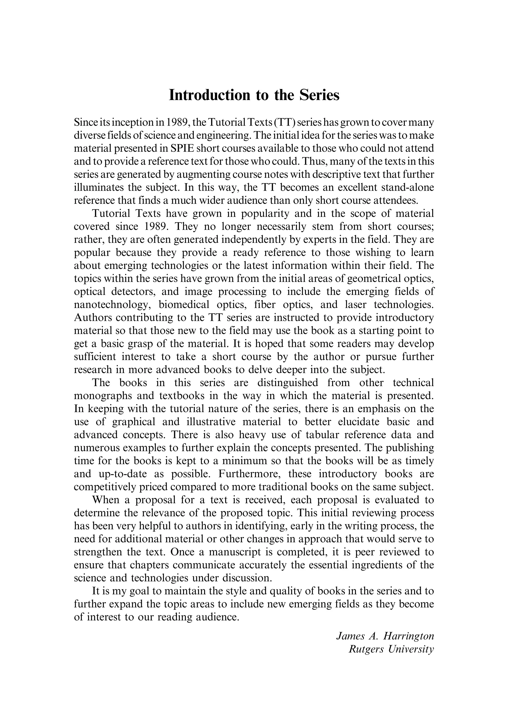 Introduction to the Series
Sinceitsinceptionin1989,theTutorialTexts(TT)serieshasgrowntocovermany
diversefields of scienceand engineering.The initialideafor theserieswas tomake
material presented in SPIE short courses available to those who could not attend
and to provide a reference text for those who could. Thus, many of the texts in this
series are generated by augmenting course notes with descriptive text that further
illuminates the subject. In this way, the TT becomes an excellent stand-alone
reference that finds a much wider audience than only short course attendees.
Tutorial Texts have grown in popularity and in the scope of material
covered since 1989. They no longer necessarily stem from short courses;
rather, they are often generated independently by experts in the field. They are
popular because they provide a ready reference to those wishing to learn
about emerging technologies or the latest information within their field. The
topics within the series have grown from the initial areas of geometrical optics,
optical detectors, and image processing to include the emerging fields of
nanotechnology, biomedical optics, fiber optics, and laser technologies.
Authors contributing to the TT series are instructed to provide introductory
material so that those new to the field may use the book as a starting point to
get a basic grasp of the material. It is hoped that some readers may develop
sufficient interest to take a short course by the author or pursue further
research in more advanced books to delve deeper into the subject.
The books in this series are distinguished from other technical
monographs and textbooks in the way in which the material is presented.
In keeping with the tutorial nature of the series, there is an emphasis on the
use of graphical and illustrative material to better elucidate basic and
advanced concepts. There is also heavy use of tabular reference data and
numerous examples to further explain the concepts presented. The publishing
time for the books is kept to a minimum so that the books will be as timely
and up-to-date as possible. Furthermore, these introductory books are
competitively priced compared to more traditional books on the same subject.
When a proposal for a text is received, each proposal is evaluated to
determine the relevance of the proposed topic. This initial reviewing process
has been very helpful to authors in identifying, early in the writing process, the
need for additional material or other changes in approach that would serve to
strengthen the text. Once a manuscript is completed, it is peer reviewed to
ensure that chapters communicate accurately the essential ingredients of the
science and technologies under discussion.
It is my goal to maintain the style and quality of books in the series and to
further expand the topic areas to include new emerging fields as they become
of interest to our reading audience.
James A. Harrington
Rutgers University
 