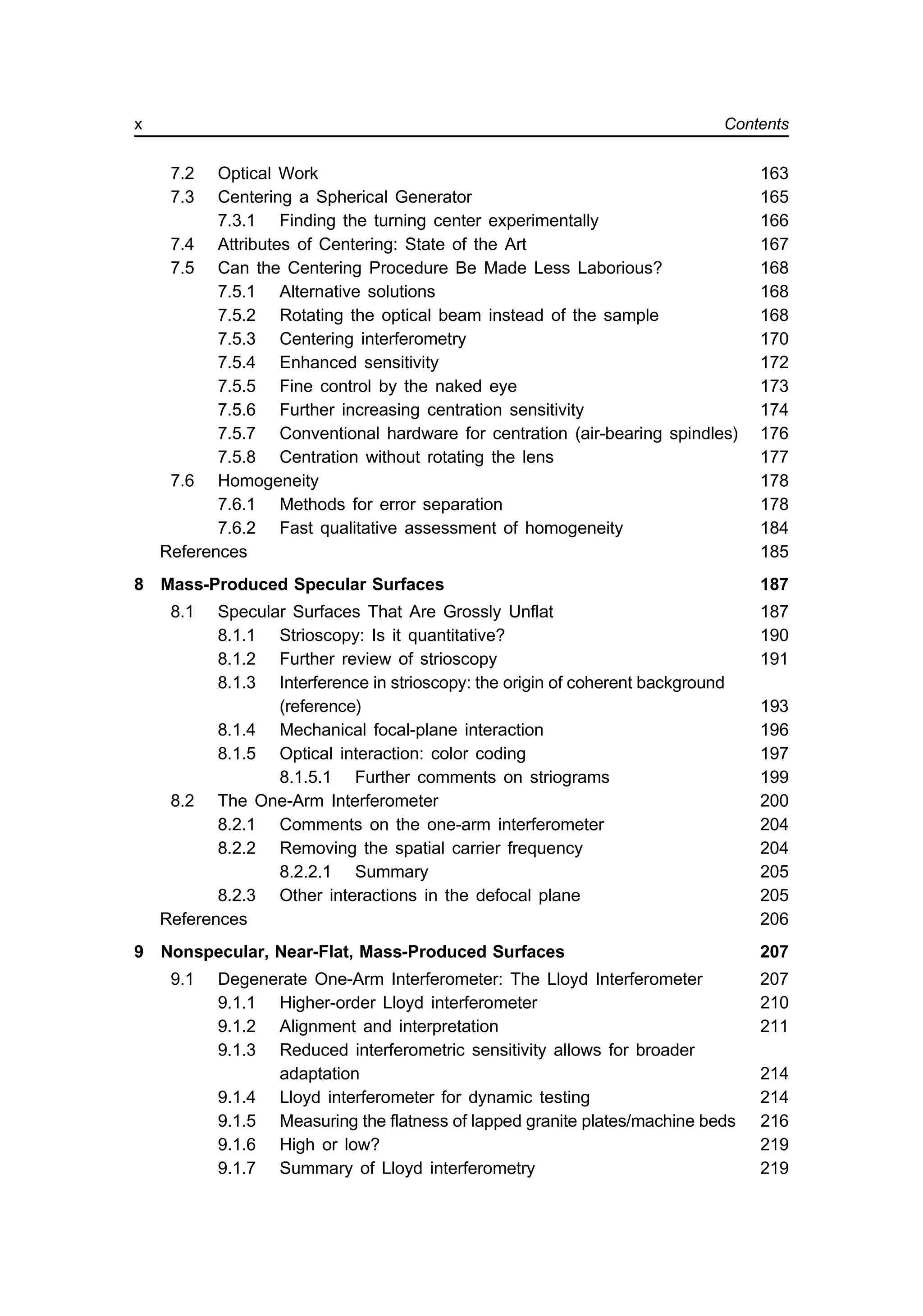 7.2 Optical Work 163
7.3 Centering a Spherical Generator 165
7.3.1 Finding the turning center experimentally 166
7.4 Attributes of Centering: State of the Art 167
7.5 Can the Centering Procedure Be Made Less Laborious? 168
7.5.1 Alternative solutions 168
7.5.2 Rotating the optical beam instead of the sample 168
7.5.3 Centering interferometry 170
7.5.4 Enhanced sensitivity 172
7.5.5 Fine control by the naked eye 173
7.5.6 Further increasing centration sensitivity 174
7.5.7 Conventional hardware for centration (air-bearing spindles) 176
7.5.8 Centration without rotating the lens 177
7.6 Homogeneity 178
7.6.1 Methods for error separation 178
7.6.2 Fast qualitative assessment of homogeneity 184
References 185
8 Mass-Produced Specular Surfaces 187
8.1 Specular Surfaces That Are Grossly Unflat 187
8.1.1 Strioscopy: Is it quantitative? 190
8.1.2 Further review of strioscopy 191
8.1.3 Interference in strioscopy: the origin of coherent background
(reference) 193
8.1.4 Mechanical focal-plane interaction 196
8.1.5 Optical interaction: color coding 197
8.1.5.1 Further comments on striograms 199
8.2 The One-Arm Interferometer 200
8.2.1 Comments on the one-arm interferometer 204
8.2.2 Removing the spatial carrier frequency 204
8.2.2.1 Summary 205
8.2.3 Other interactions in the defocal plane 205
References 206
9 Nonspecular, Near-Flat, Mass-Produced Surfaces 207
9.1 Degenerate One-Arm Interferometer: The Lloyd Interferometer 207
9.1.1 Higher-order Lloyd interferometer 210
9.1.2 Alignment and interpretation 211
9.1.3 Reduced interferometric sensitivity allows for broader
adaptation 214
9.1.4 Lloyd interferometer for dynamic testing 214
9.1.5 Measuring the flatness of lapped granite plates/machine beds 216
9.1.6 High or low? 219
9.1.7 Summary of Lloyd interferometry 219
x Contents
 
