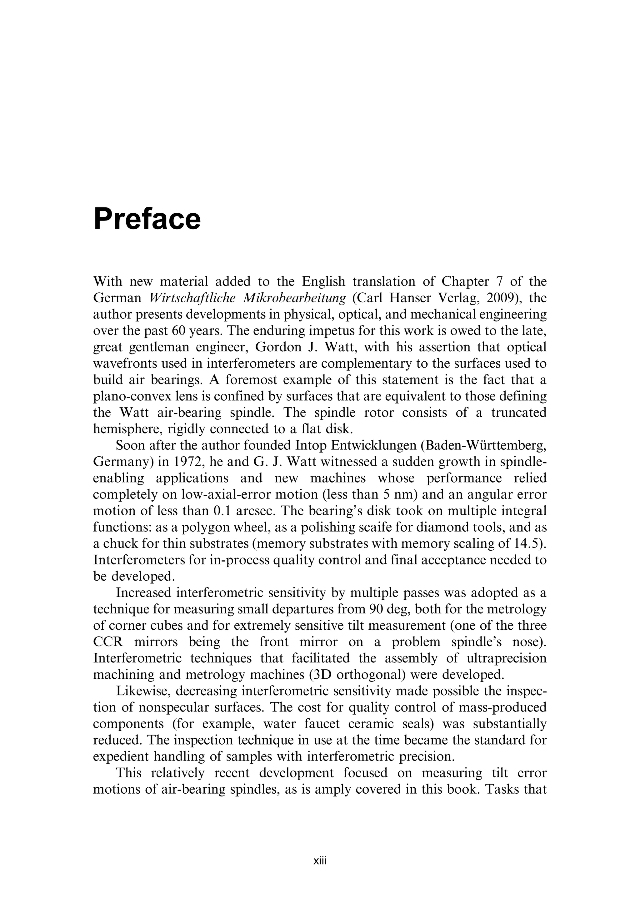 Preface
With new material added to the English translation of Chapter 7 of the
German Wirtschaftliche Mikrobearbeitung (Carl Hanser Verlag, 2009), the
author presents developments in physical, optical, and mechanical engineering
over the past 60 years. The enduring impetus for this work is owed to the late,
great gentleman engineer, Gordon J. Watt, with his assertion that optical
wavefronts used in interferometers are complementary to the surfaces used to
build air bearings. A foremost example of this statement is the fact that a
plano-convex lens is confined by surfaces that are equivalent to those defining
the Watt air-bearing spindle. The spindle rotor consists of a truncated
hemisphere, rigidly connected to a flat disk.
Soon after the author founded Intop Entwicklungen (Baden-Württemberg,
Germany) in 1972, he and G. J. Watt witnessed a sudden growth in spindle-
enabling applications and new machines whose performance relied
completely on low-axial-error motion (less than 5 nm) and an angular error
motion of less than 0.1 arcsec. The bearing’s disk took on multiple integral
functions: as a polygon wheel, as a polishing scaife for diamond tools, and as
a chuck for thin substrates (memory substrates with memory scaling of 14.5).
Interferometers for in-process quality control and final acceptance needed to
be developed.
Increased interferometric sensitivity by multiple passes was adopted as a
technique for measuring small departures from 90 deg, both for the metrology
of corner cubes and for extremely sensitive tilt measurement (one of the three
CCR mirrors being the front mirror on a problem spindle’s nose).
Interferometric techniques that facilitated the assembly of ultraprecision
machining and metrology machines (3D orthogonal) were developed.
Likewise, decreasing interferometric sensitivity made possible the inspec-
tion of nonspecular surfaces. The cost for quality control of mass-produced
components (for example, water faucet ceramic seals) was substantially
reduced. The inspection technique in use at the time became the standard for
expedient handling of samples with interferometric precision.
This relatively recent development focused on measuring tilt error
motions of air-bearing spindles, as is amply covered in this book. Tasks that
xiii
 