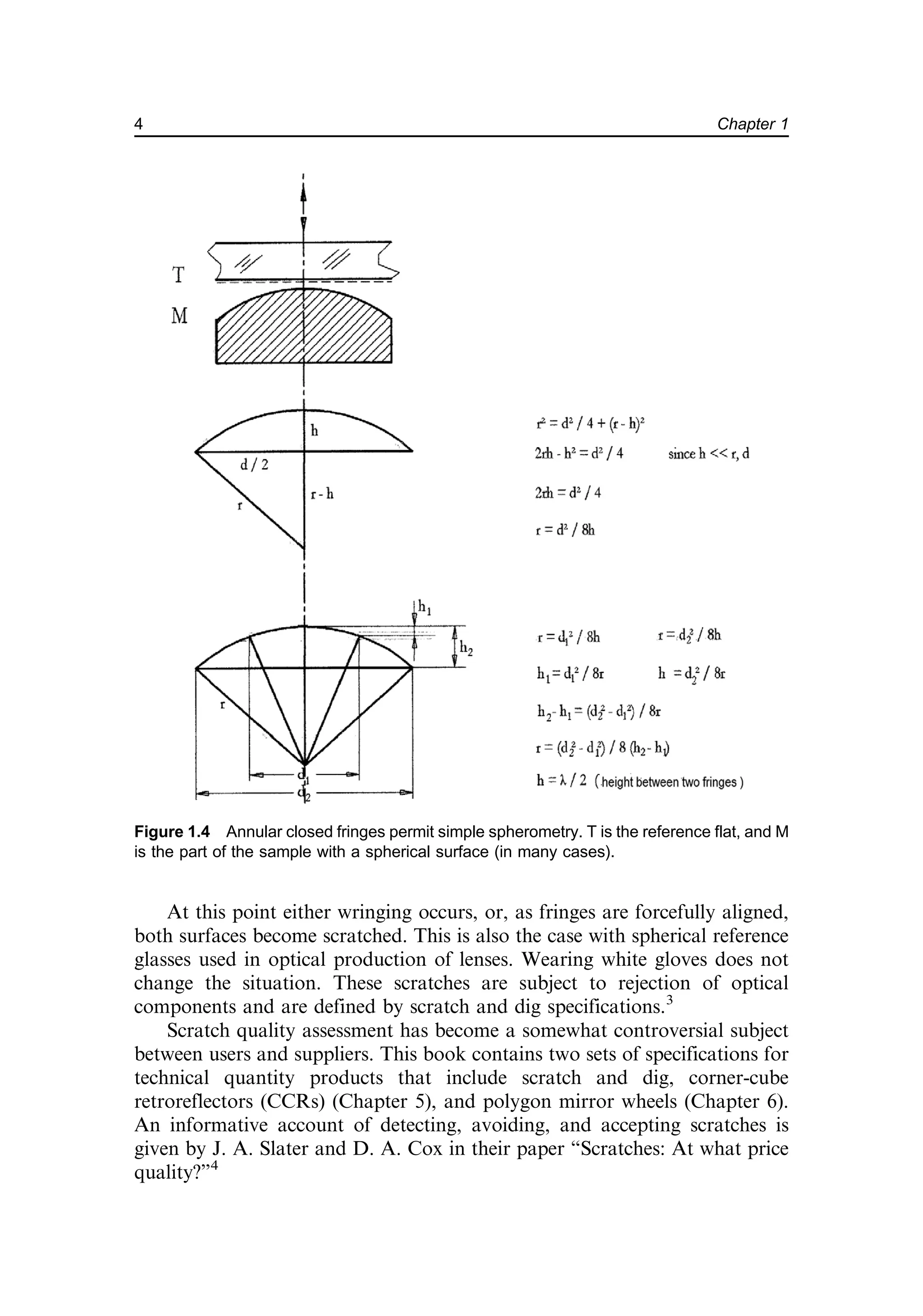 At this point either wringing occurs, or, as fringes are forcefully aligned,
both surfaces become scratched. This is also the case with spherical reference
glasses used in optical production of lenses. Wearing white gloves does not
change the situation. These scratches are subject to rejection of optical
components and are defined by scratch and dig specifications.3
Scratch quality assessment has become a somewhat controversial subject
between users and suppliers. This book contains two sets of specifications for
technical quantity products that include scratch and dig, corner-cube
retroreflectors (CCRs) (Chapter 5), and polygon mirror wheels (Chapter 6).
An informative account of detecting, avoiding, and accepting scratches is
given by J. A. Slater and D. A. Cox in their paper “Scratches: At what price
quality?”4
Figure 1.4 Annular closed fringes permit simple spherometry. T is the reference flat, and M
is the part of the sample with a spherical surface (in many cases).
4 Chapter 1
 