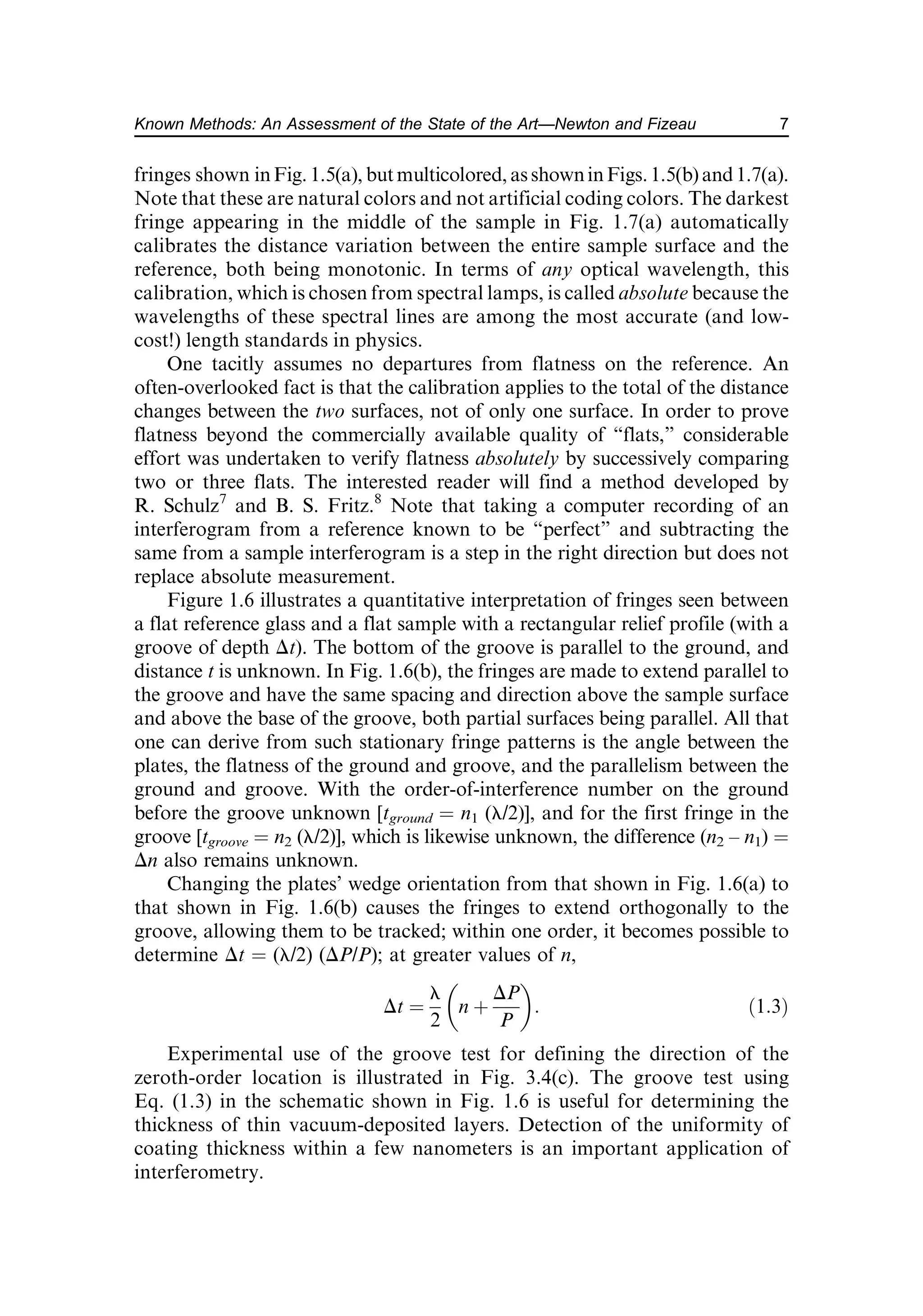 fringes shown inFig. 1.5(a), but multicolored, as showninFigs.1.5(b) and 1.7(a).
Note that these are natural colors and not artificial coding colors. The darkest
fringe appearing in the middle of the sample in Fig. 1.7(a) automatically
calibrates the distance variation between the entire sample surface and the
reference, both being monotonic. In terms of any optical wavelength, this
calibration, which is chosen from spectral lamps, is called absolute because the
wavelengths of these spectral lines are among the most accurate (and low-
cost!) length standards in physics.
One tacitly assumes no departures from flatness on the reference. An
often-overlooked fact is that the calibration applies to the total of the distance
changes between the two surfaces, not of only one surface. In order to prove
flatness beyond the commercially available quality of “flats,” considerable
effort was undertaken to verify flatness absolutely by successively comparing
two or three flats. The interested reader will find a method developed by
R. Schulz7
and B. S. Fritz.8
Note that taking a computer recording of an
interferogram from a reference known to be “perfect” and subtracting the
same from a sample interferogram is a step in the right direction but does not
replace absolute measurement.
Figure 1.6 illustrates a quantitative interpretation of fringes seen between
a flat reference glass and a flat sample with a rectangular relief profile (with a
groove of depth Dt). The bottom of the groove is parallel to the ground, and
distance t is unknown. In Fig. 1.6(b), the fringes are made to extend parallel to
the groove and have the same spacing and direction above the sample surface
and above the base of the groove, both partial surfaces being parallel. All that
one can derive from such stationary fringe patterns is the angle between the
plates, the flatness of the ground and groove, and the parallelism between the
ground and groove. With the order-of-interference number on the ground
before the groove unknown [tground ¼ n1 (l/2)], and for the first fringe in the
groove [tgroove ¼ n2 (l/2)], which is likewise unknown, the difference (n2 – n1) ¼
Dn also remains unknown.
Changing the plates’ wedge orientation from that shown in Fig. 1.6(a) to
that shown in Fig. 1.6(b) causes the fringes to extend orthogonally to the
groove, allowing them to be tracked; within one order, it becomes possible to
determine Dt ¼ (l/2) (DP/P); at greater values of n,
Dt ¼
l
2
n þ
DP
P
 
: ð1:3Þ
Experimental use of the groove test for defining the direction of the
zeroth-order location is illustrated in Fig. 3.4(c). The groove test using
Eq. (1.3) in the schematic shown in Fig. 1.6 is useful for determining the
thickness of thin vacuum-deposited layers. Detection of the uniformity of
coating thickness within a few nanometers is an important application of
interferometry.
7
Known Methods: An Assessment of the State of the Art—Newton and Fizeau
 