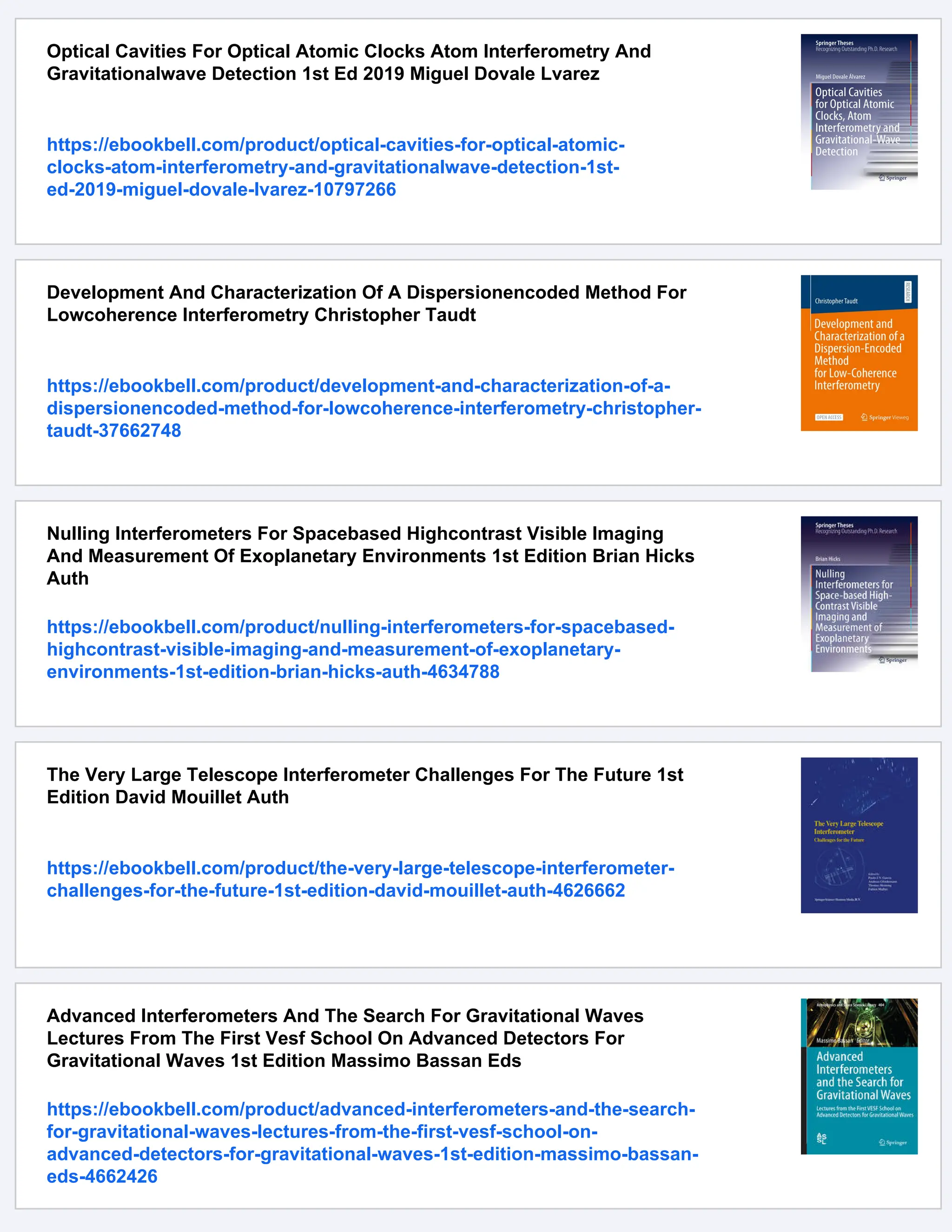 Optical Cavities For Optical Atomic Clocks Atom Interferometry And
Gravitationalwave Detection 1st Ed 2019 Miguel Dovale Lvarez
https://ebookbell.com/product/optical-cavities-for-optical-atomic-
clocks-atom-interferometry-and-gravitationalwave-detection-1st-
ed-2019-miguel-dovale-lvarez-10797266
Development And Characterization Of A Dispersionencoded Method For
Lowcoherence Interferometry Christopher Taudt
https://ebookbell.com/product/development-and-characterization-of-a-
dispersionencoded-method-for-lowcoherence-interferometry-christopher-
taudt-37662748
Nulling Interferometers For Spacebased Highcontrast Visible Imaging
And Measurement Of Exoplanetary Environments 1st Edition Brian Hicks
Auth
https://ebookbell.com/product/nulling-interferometers-for-spacebased-
highcontrast-visible-imaging-and-measurement-of-exoplanetary-
environments-1st-edition-brian-hicks-auth-4634788
The Very Large Telescope Interferometer Challenges For The Future 1st
Edition David Mouillet Auth
https://ebookbell.com/product/the-very-large-telescope-interferometer-
challenges-for-the-future-1st-edition-david-mouillet-auth-4626662
Advanced Interferometers And The Search For Gravitational Waves
Lectures From The First Vesf School On Advanced Detectors For
Gravitational Waves 1st Edition Massimo Bassan Eds
https://ebookbell.com/product/advanced-interferometers-and-the-search-
for-gravitational-waves-lectures-from-the-first-vesf-school-on-
advanced-detectors-for-gravitational-waves-1st-edition-massimo-bassan-
eds-4662426
 