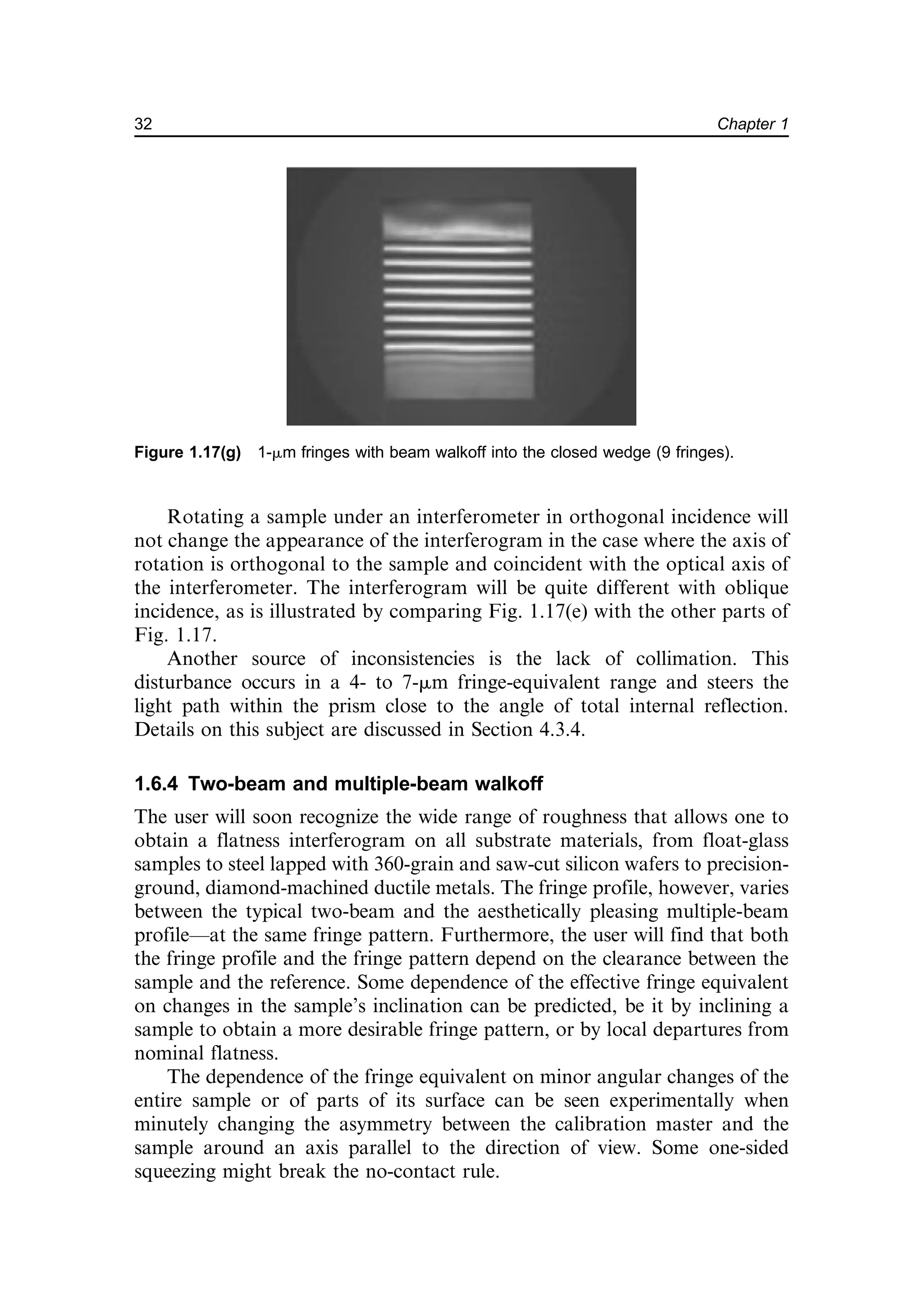 Rotating a sample under an interferometer in orthogonal incidence will
not change the appearance of the interferogram in the case where the axis of
rotation is orthogonal to the sample and coincident with the optical axis of
the interferometer. The interferogram will be quite different with oblique
incidence, as is illustrated by comparing Fig. 1.17(e) with the other parts of
Fig. 1.17.
Another source of inconsistencies is the lack of collimation. This
disturbance occurs in a 4- to 7-mm fringe-equivalent range and steers the
light path within the prism close to the angle of total internal reflection.
Details on this subject are discussed in Section 4.3.4.
1.6.4 Two-beam and multiple-beam walkoff
The user will soon recognize the wide range of roughness that allows one to
obtain a flatness interferogram on all substrate materials, from float-glass
samples to steel lapped with 360-grain and saw-cut silicon wafers to precision-
ground, diamond-machined ductile metals. The fringe profile, however, varies
between the typical two-beam and the aesthetically pleasing multiple-beam
profile—at the same fringe pattern. Furthermore, the user will find that both
the fringe profile and the fringe pattern depend on the clearance between the
sample and the reference. Some dependence of the effective fringe equivalent
on changes in the sample’s inclination can be predicted, be it by inclining a
sample to obtain a more desirable fringe pattern, or by local departures from
nominal flatness.
The dependence of the fringe equivalent on minor angular changes of the
entire sample or of parts of its surface can be seen experimentally when
minutely changing the asymmetry between the calibration master and the
sample around an axis parallel to the direction of view. Some one-sided
squeezing might break the no-contact rule.
Figure 1.17(g) 1-mm fringes with beam walkoff into the closed wedge (9 fringes).
32 Chapter 1
 