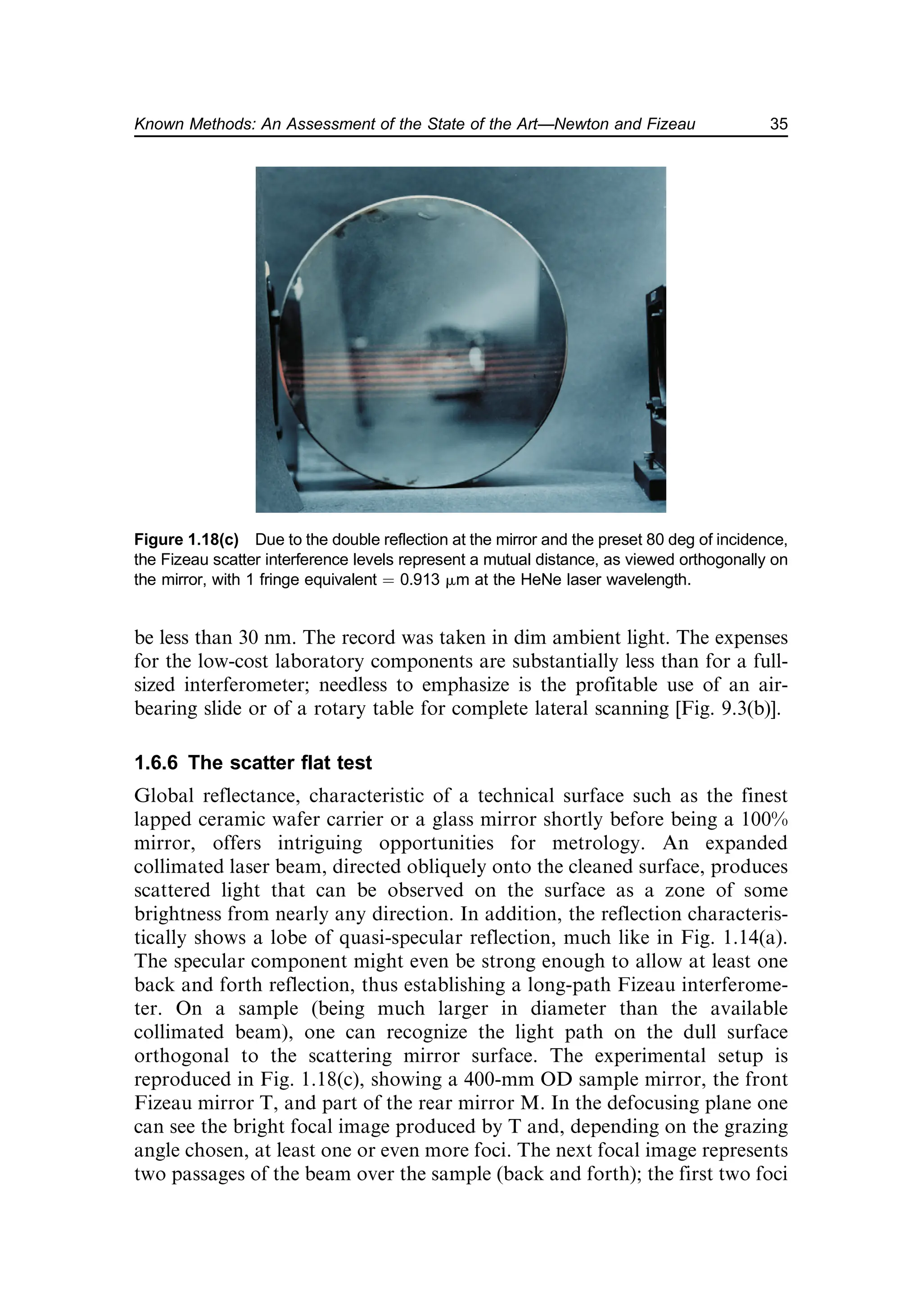 be less than 30 nm. The record was taken in dim ambient light. The expenses
for the low-cost laboratory components are substantially less than for a full-
sized interferometer; needless to emphasize is the profitable use of an air-
bearing slide or of a rotary table for complete lateral scanning [Fig. 9.3(b)].
1.6.6 The scatter flat test
Global reflectance, characteristic of a technical surface such as the finest
lapped ceramic wafer carrier or a glass mirror shortly before being a 100%
mirror, offers intriguing opportunities for metrology. An expanded
collimated laser beam, directed obliquely onto the cleaned surface, produces
scattered light that can be observed on the surface as a zone of some
brightness from nearly any direction. In addition, the reflection characteris-
tically shows a lobe of quasi-specular reflection, much like in Fig. 1.14(a).
The specular component might even be strong enough to allow at least one
back and forth reflection, thus establishing a long-path Fizeau interferome-
ter. On a sample (being much larger in diameter than the available
collimated beam), one can recognize the light path on the dull surface
orthogonal to the scattering mirror surface. The experimental setup is
reproduced in Fig. 1.18(c), showing a 400-mm OD sample mirror, the front
Fizeau mirror T, and part of the rear mirror M. In the defocusing plane one
can see the bright focal image produced by T and, depending on the grazing
angle chosen, at least one or even more foci. The next focal image represents
two passages of the beam over the sample (back and forth); the first two foci
Figure 1.18(c) Due to the double reflection at the mirror and the preset 80 deg of incidence,
the Fizeau scatter interference levels represent a mutual distance, as viewed orthogonally on
the mirror, with 1 fringe equivalent ¼ 0.913 mm at the HeNe laser wavelength.
35
Known Methods: An Assessment of the State of the Art—Newton and Fizeau
 