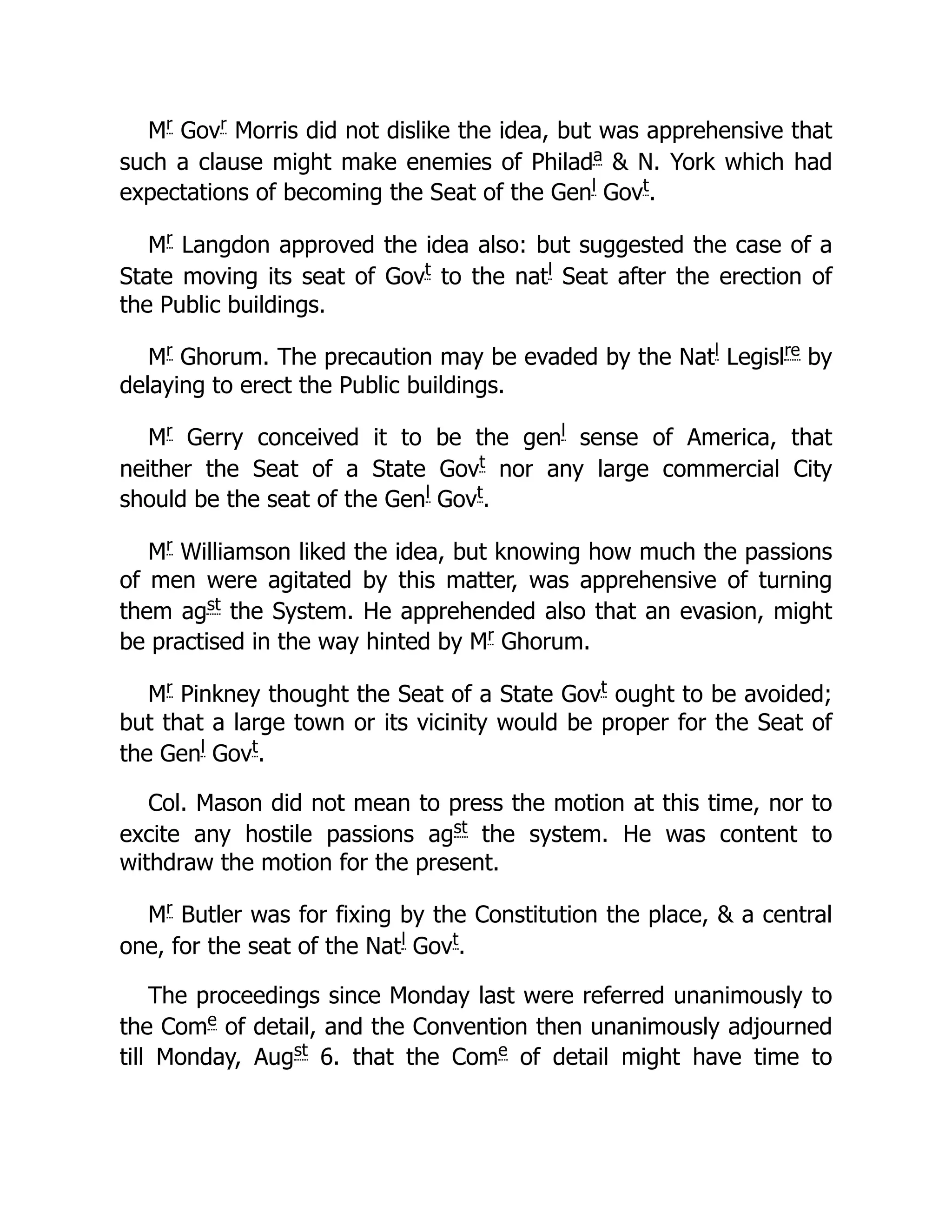 Mr
Govr
Morris did not dislike the idea, but was apprehensive that
such a clause might make enemies of Philada
 N. York which had
expectations of becoming the Seat of the Genl
Govt
.
Mr
Langdon approved the idea also: but suggested the case of a
State moving its seat of Govt
to the natl
Seat after the erection of
the Public buildings.
Mr
Ghorum. The precaution may be evaded by the Natl
Legislre
by
delaying to erect the Public buildings.
Mr
Gerry conceived it to be the genl
sense of America, that
neither the Seat of a State Govt
nor any large commercial City
should be the seat of the Genl
Govt
.
Mr
Williamson liked the idea, but knowing how much the passions
of men were agitated by this matter, was apprehensive of turning
them agst
the System. He apprehended also that an evasion, might
be practised in the way hinted by Mr
Ghorum.
Mr
Pinkney thought the Seat of a State Govt
ought to be avoided;
but that a large town or its vicinity would be proper for the Seat of
the Genl
Govt
.
Col. Mason did not mean to press the motion at this time, nor to
excite any hostile passions agst
the system. He was content to
withdraw the motion for the present.
Mr
Butler was for fixing by the Constitution the place,  a central
one, for the seat of the Natl
Govt
.
The proceedings since Monday last were referred unanimously to
the Come
of detail, and the Convention then unanimously adjourned
till Monday, Augst
6. that the Come
of detail might have time to
 