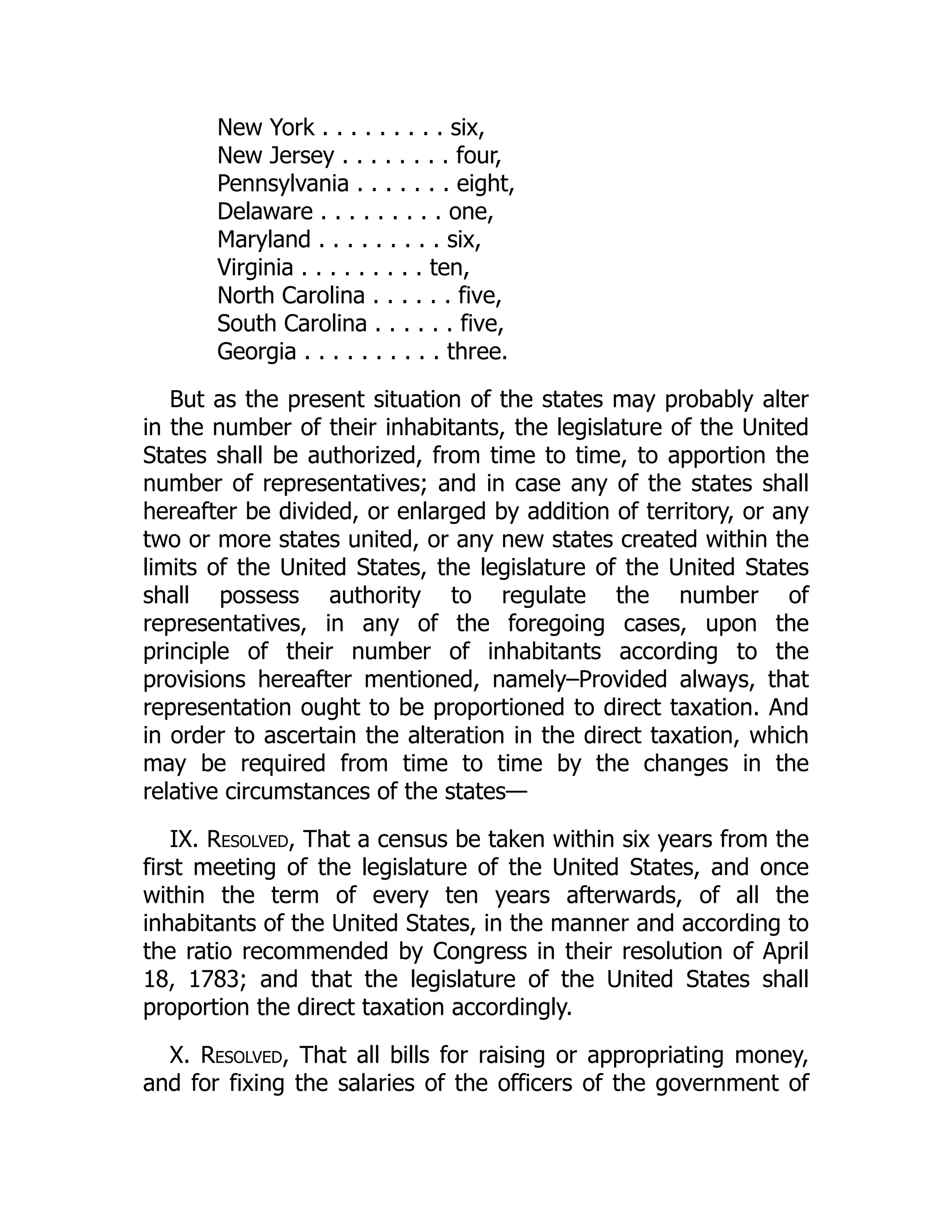 New York . . . . . . . . . six,
New Jersey . . . . . . . . four,
Pennsylvania . . . . . . . eight,
Delaware . . . . . . . . . one,
Maryland . . . . . . . . . six,
Virginia . . . . . . . . . ten,
North Carolina . . . . . . five,
South Carolina . . . . . . five,
Georgia . . . . . . . . . . three.
But as the present situation of the states may probably alter
in the number of their inhabitants, the legislature of the United
States shall be authorized, from time to time, to apportion the
number of representatives; and in case any of the states shall
hereafter be divided, or enlarged by addition of territory, or any
two or more states united, or any new states created within the
limits of the United States, the legislature of the United States
shall possess authority to regulate the number of
representatives, in any of the foregoing cases, upon the
principle of their number of inhabitants according to the
provisions hereafter mentioned, namely–Provided always, that
representation ought to be proportioned to direct taxation. And
in order to ascertain the alteration in the direct taxation, which
may be required from time to time by the changes in the
relative circumstances of the states—
IX. Resolved, That a census be taken within six years from the
first meeting of the legislature of the United States, and once
within the term of every ten years afterwards, of all the
inhabitants of the United States, in the manner and according to
the ratio recommended by Congress in their resolution of April
18, 1783; and that the legislature of the United States shall
proportion the direct taxation accordingly.
X. Resolved, That all bills for raising or appropriating money,
and for fixing the salaries of the officers of the government of
 