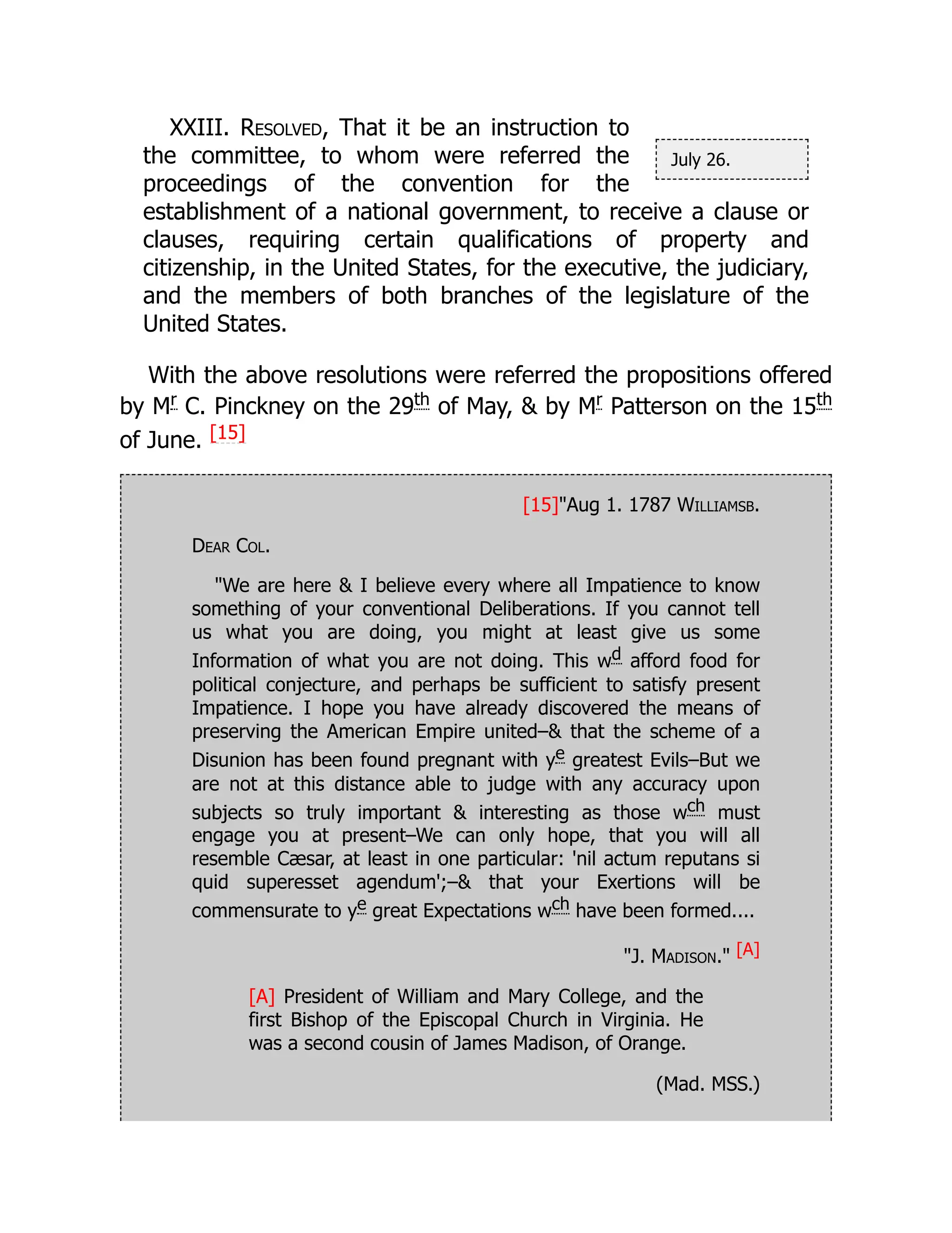 July 26.
XXIII. Resolved, That it be an instruction to
the committee, to whom were referred the
proceedings of the convention for the
establishment of a national government, to receive a clause or
clauses, requiring certain qualifications of property and
citizenship, in the United States, for the executive, the judiciary,
and the members of both branches of the legislature of the
United States.
With the above resolutions were referred the propositions offered
by Mr
C. Pinckney on the 29th
of May,  by Mr
Patterson on the 15th
of June. [15]
[15]Aug 1. 1787 Williamsb.
Dear Col.
We are here  I believe every where all Impatience to know
something of your conventional Deliberations. If you cannot tell
us what you are doing, you might at least give us some
Information of what you are not doing. This wd afford food for
political conjecture, and perhaps be sufficient to satisfy present
Impatience. I hope you have already discovered the means of
preserving the American Empire united– that the scheme of a
Disunion has been found pregnant with ye greatest Evils–But we
are not at this distance able to judge with any accuracy upon
subjects so truly important  interesting as those wch must
engage you at present–We can only hope, that you will all
resemble Cæsar, at least in one particular: 'nil actum reputans si
quid superesset agendum';– that your Exertions will be
commensurate to ye great Expectations wch have been formed....
J. Madison. [A]
[A] President of William and Mary College, and the
first Bishop of the Episcopal Church in Virginia. He
was a second cousin of James Madison, of Orange.
(Mad. MSS.)
 