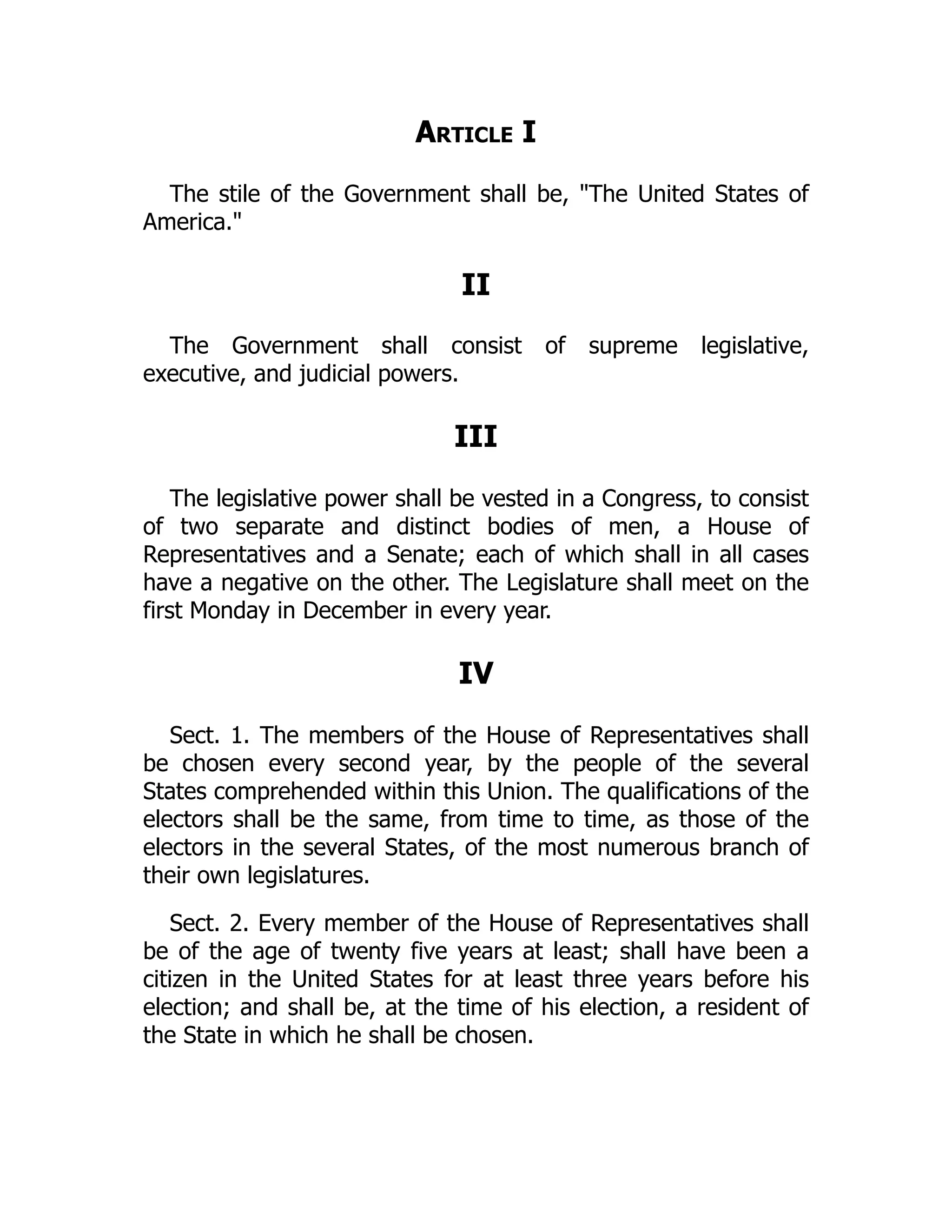 Article I
The stile of the Government shall be, The United States of
America.
II
The Government shall consist of supreme legislative,
executive, and judicial powers.
III
The legislative power shall be vested in a Congress, to consist
of two separate and distinct bodies of men, a House of
Representatives and a Senate; each of which shall in all cases
have a negative on the other. The Legislature shall meet on the
first Monday in December in every year.
IV
Sect. 1. The members of the House of Representatives shall
be chosen every second year, by the people of the several
States comprehended within this Union. The qualifications of the
electors shall be the same, from time to time, as those of the
electors in the several States, of the most numerous branch of
their own legislatures.
Sect. 2. Every member of the House of Representatives shall
be of the age of twenty five years at least; shall have been a
citizen in the United States for at least three years before his
election; and shall be, at the time of his election, a resident of
the State in which he shall be chosen.
 