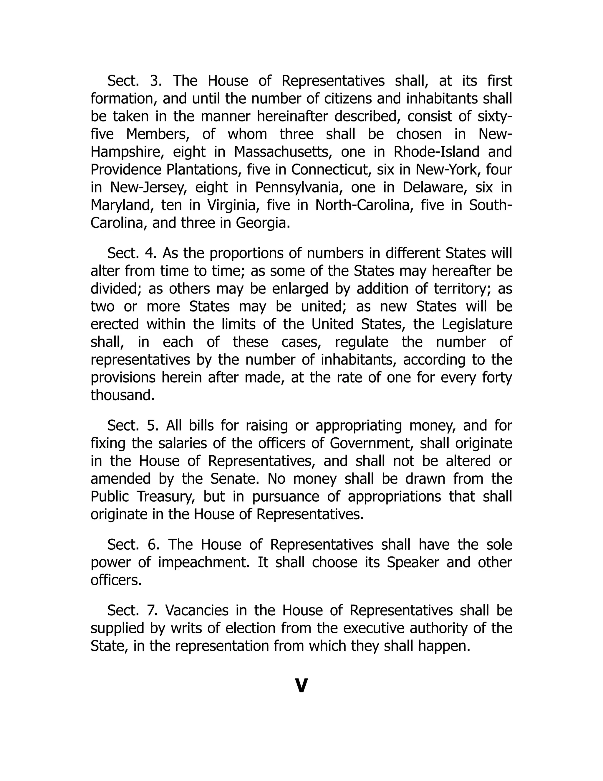 Sect. 3. The House of Representatives shall, at its first
formation, and until the number of citizens and inhabitants shall
be taken in the manner hereinafter described, consist of sixty-
five Members, of whom three shall be chosen in New-
Hampshire, eight in Massachusetts, one in Rhode-Island and
Providence Plantations, five in Connecticut, six in New-York, four
in New-Jersey, eight in Pennsylvania, one in Delaware, six in
Maryland, ten in Virginia, five in North-Carolina, five in South-
Carolina, and three in Georgia.
Sect. 4. As the proportions of numbers in different States will
alter from time to time; as some of the States may hereafter be
divided; as others may be enlarged by addition of territory; as
two or more States may be united; as new States will be
erected within the limits of the United States, the Legislature
shall, in each of these cases, regulate the number of
representatives by the number of inhabitants, according to the
provisions herein after made, at the rate of one for every forty
thousand.
Sect. 5. All bills for raising or appropriating money, and for
fixing the salaries of the officers of Government, shall originate
in the House of Representatives, and shall not be altered or
amended by the Senate. No money shall be drawn from the
Public Treasury, but in pursuance of appropriations that shall
originate in the House of Representatives.
Sect. 6. The House of Representatives shall have the sole
power of impeachment. It shall choose its Speaker and other
officers.
Sect. 7. Vacancies in the House of Representatives shall be
supplied by writs of election from the executive authority of the
State, in the representation from which they shall happen.
V
 