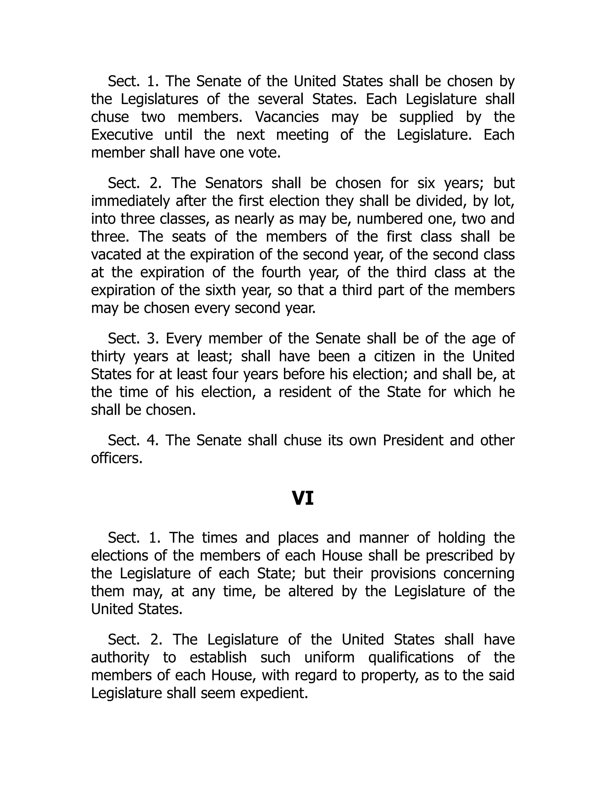 Sect. 1. The Senate of the United States shall be chosen by
the Legislatures of the several States. Each Legislature shall
chuse two members. Vacancies may be supplied by the
Executive until the next meeting of the Legislature. Each
member shall have one vote.
Sect. 2. The Senators shall be chosen for six years; but
immediately after the first election they shall be divided, by lot,
into three classes, as nearly as may be, numbered one, two and
three. The seats of the members of the first class shall be
vacated at the expiration of the second year, of the second class
at the expiration of the fourth year, of the third class at the
expiration of the sixth year, so that a third part of the members
may be chosen every second year.
Sect. 3. Every member of the Senate shall be of the age of
thirty years at least; shall have been a citizen in the United
States for at least four years before his election; and shall be, at
the time of his election, a resident of the State for which he
shall be chosen.
Sect. 4. The Senate shall chuse its own President and other
officers.
VI
Sect. 1. The times and places and manner of holding the
elections of the members of each House shall be prescribed by
the Legislature of each State; but their provisions concerning
them may, at any time, be altered by the Legislature of the
United States.
Sect. 2. The Legislature of the United States shall have
authority to establish such uniform qualifications of the
members of each House, with regard to property, as to the said
Legislature shall seem expedient.
 