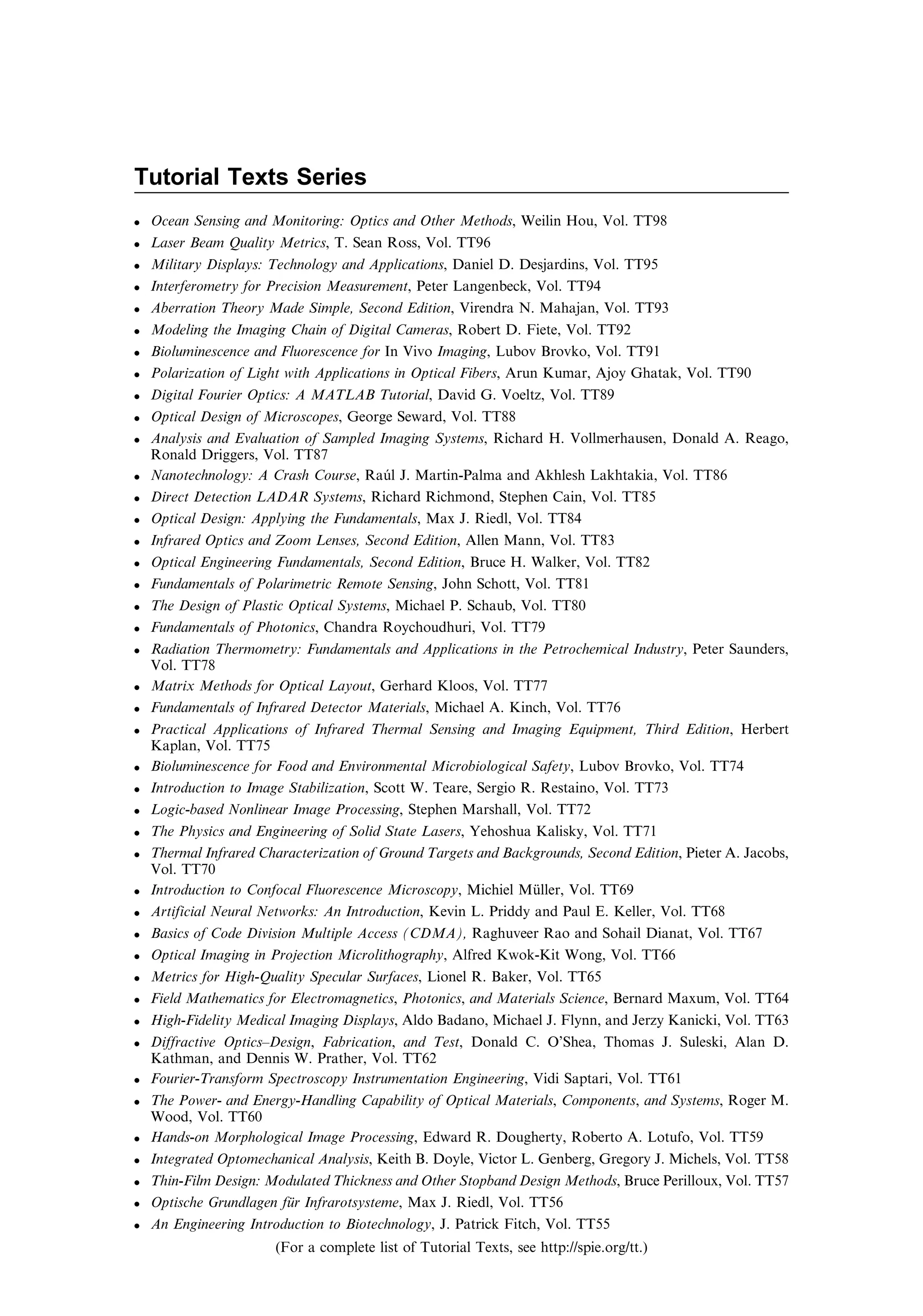 Tutorial Texts Series
. Ocean Sensing and Monitoring: Optics and Other Methods, Weilin Hou, Vol. TT98
. Laser Beam Quality Metrics, T. Sean Ross, Vol. TT96
. Military Displays: Technology and Applications, Daniel D. Desjardins, Vol. TT95
. Interferometry for Precision Measurement, Peter Langenbeck, Vol. TT94
. Aberration Theory Made Simple, Second Edition, Virendra N. Mahajan, Vol. TT93
. Modeling the Imaging Chain of Digital Cameras, Robert D. Fiete, Vol. TT92
. Bioluminescence and Fluorescence for In Vivo Imaging, Lubov Brovko, Vol. TT91
. Polarization of Light with Applications in Optical Fibers, Arun Kumar, Ajoy Ghatak, Vol. TT90
. Digital Fourier Optics: A MATLAB Tutorial, David G. Voeltz, Vol. TT89
. Optical Design of Microscopes, George Seward, Vol. TT88
. Analysis and Evaluation of Sampled Imaging Systems, Richard H. Vollmerhausen, Donald A. Reago,
Ronald Driggers, Vol. TT87
. Nanotechnology: A Crash Course, Raúl J. Martin-Palma and Akhlesh Lakhtakia, Vol. TT86
. Direct Detection LADAR Systems, Richard Richmond, Stephen Cain, Vol. TT85
. Optical Design: Applying the Fundamentals, Max J. Riedl, Vol. TT84
. Infrared Optics and Zoom Lenses, Second Edition, Allen Mann, Vol. TT83
. Optical Engineering Fundamentals, Second Edition, Bruce H. Walker, Vol. TT82
. Fundamentals of Polarimetric Remote Sensing, John Schott, Vol. TT81
. The Design of Plastic Optical Systems, Michael P. Schaub, Vol. TT80
. Fundamentals of Photonics, Chandra Roychoudhuri, Vol. TT79
. Radiation Thermometry: Fundamentals and Applications in the Petrochemical Industry, Peter Saunders,
Vol. TT78
. Matrix Methods for Optical Layout, Gerhard Kloos, Vol. TT77
. Fundamentals of Infrared Detector Materials, Michael A. Kinch, Vol. TT76
. Practical Applications of Infrared Thermal Sensing and Imaging Equipment, Third Edition, Herbert
Kaplan, Vol. TT75
. Bioluminescence for Food and Environmental Microbiological Safety, Lubov Brovko, Vol. TT74
. Introduction to Image Stabilization, Scott W. Teare, Sergio R. Restaino, Vol. TT73
. Logic-based Nonlinear Image Processing, Stephen Marshall, Vol. TT72
. The Physics and Engineering of Solid State Lasers, Yehoshua Kalisky, Vol. TT71
. Thermal Infrared Characterization of Ground Targets and Backgrounds, Second Edition, Pieter A. Jacobs,
Vol. TT70
. Introduction to Confocal Fluorescence Microscopy, Michiel Müller, Vol. TT69
. Artificial Neural Networks: An Introduction, Kevin L. Priddy and Paul E. Keller, Vol. TT68
. Basics of Code Division Multiple Access (CDMA), Raghuveer Rao and Sohail Dianat, Vol. TT67
. Optical Imaging in Projection Microlithography, Alfred Kwok-Kit Wong, Vol. TT66
. Metrics for High-Quality Specular Surfaces, Lionel R. Baker, Vol. TT65
. Field Mathematics for Electromagnetics, Photonics, and Materials Science, Bernard Maxum, Vol. TT64
. High-Fidelity Medical Imaging Displays, Aldo Badano, Michael J. Flynn, and Jerzy Kanicki, Vol. TT63
. Diffractive Optics–Design, Fabrication, and Test, Donald C. O’Shea, Thomas J. Suleski, Alan D.
Kathman, and Dennis W. Prather, Vol. TT62
. Fourier-Transform Spectroscopy Instrumentation Engineering, Vidi Saptari, Vol. TT61
. The Power- and Energy-Handling Capability of Optical Materials, Components, and Systems, Roger M.
Wood, Vol. TT60
. Hands-on Morphological Image Processing, Edward R. Dougherty, Roberto A. Lotufo, Vol. TT59
. Integrated Optomechanical Analysis, Keith B. Doyle, Victor L. Genberg, Gregory J. Michels, Vol. TT58
. Thin-Film Design: Modulated Thickness and Other Stopband Design Methods, Bruce Perilloux, Vol. TT57
. Optische Grundlagen für Infrarotsysteme, Max J. Riedl, Vol. TT56
. An Engineering Introduction to Biotechnology, J. Patrick Fitch, Vol. TT55
(For a complete list of Tutorial Texts, see http://spie.org/tt.)
 