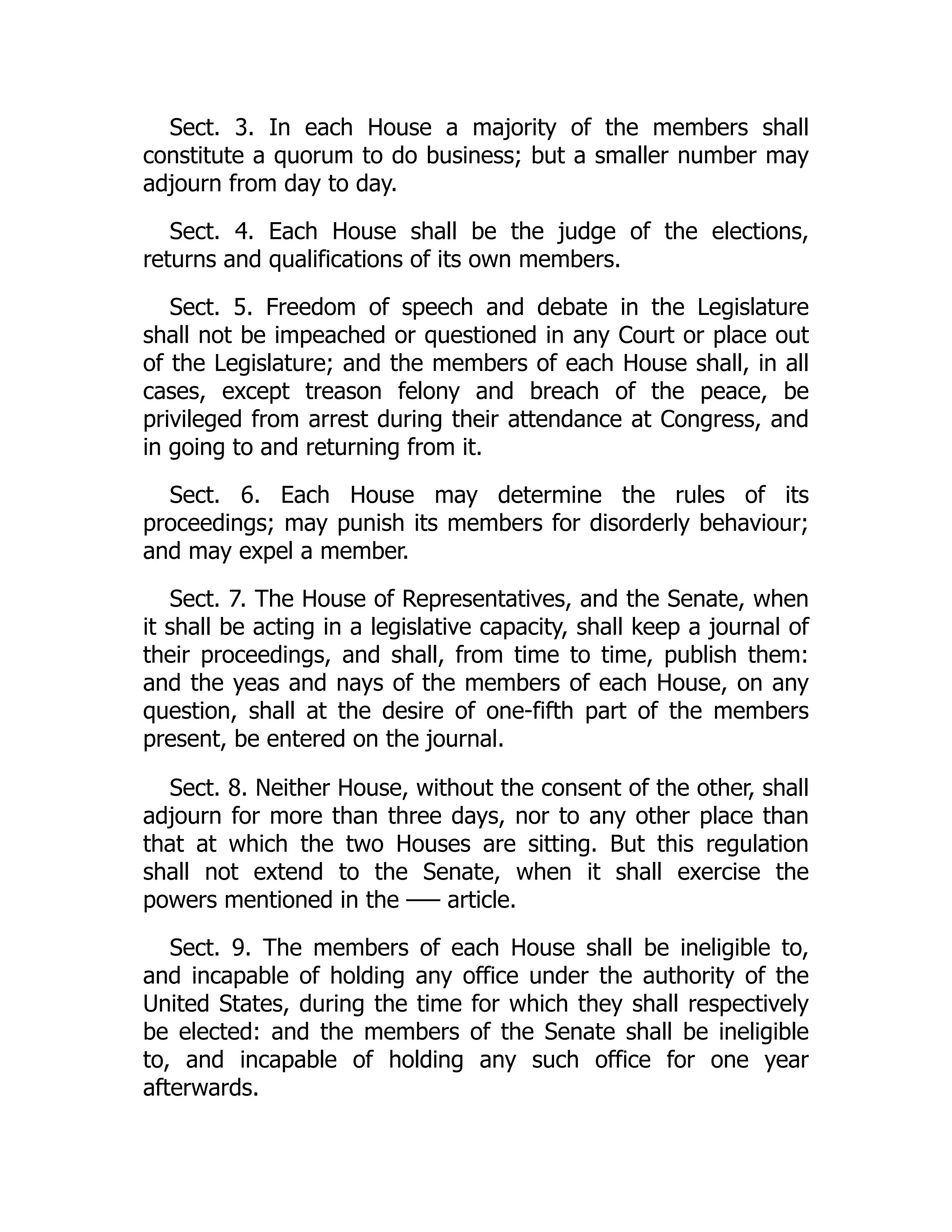 Sect. 3. In each House a majority of the members shall
constitute a quorum to do business; but a smaller number may
adjourn from day to day.
Sect. 4. Each House shall be the judge of the elections,
returns and qualifications of its own members.
Sect. 5. Freedom of speech and debate in the Legislature
shall not be impeached or questioned in any Court or place out
of the Legislature; and the members of each House shall, in all
cases, except treason felony and breach of the peace, be
privileged from arrest during their attendance at Congress, and
in going to and returning from it.
Sect. 6. Each House may determine the rules of its
proceedings; may punish its members for disorderly behaviour;
and may expel a member.
Sect. 7. The House of Representatives, and the Senate, when
it shall be acting in a legislative capacity, shall keep a journal of
their proceedings, and shall, from time to time, publish them:
and the yeas and nays of the members of each House, on any
question, shall at the desire of one-fifth part of the members
present, be entered on the journal.
Sect. 8. Neither House, without the consent of the other, shall
adjourn for more than three days, nor to any other place than
that at which the two Houses are sitting. But this regulation
shall not extend to the Senate, when it shall exercise the
powers mentioned in the –— article.
Sect. 9. The members of each House shall be ineligible to,
and incapable of holding any office under the authority of the
United States, during the time for which they shall respectively
be elected: and the members of the Senate shall be ineligible
to, and incapable of holding any such office for one year
afterwards.
 