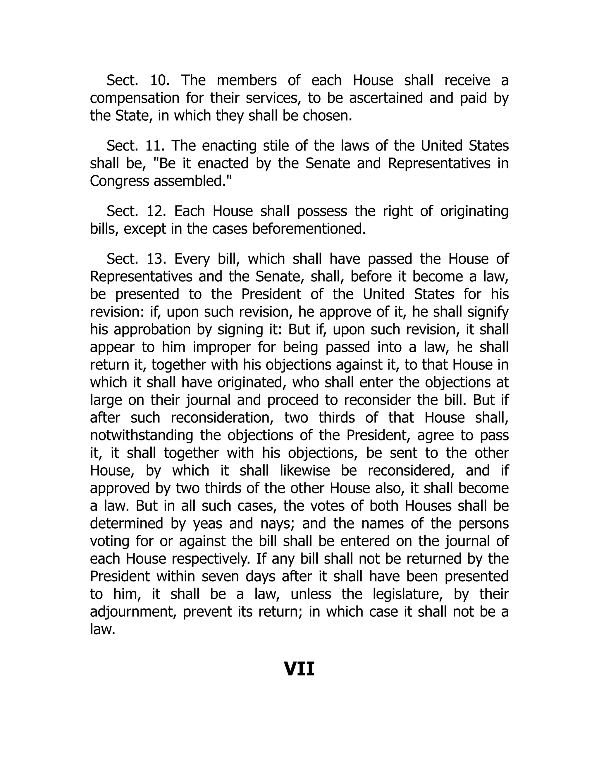 Sect. 10. The members of each House shall receive a
compensation for their services, to be ascertained and paid by
the State, in which they shall be chosen.
Sect. 11. The enacting stile of the laws of the United States
shall be, Be it enacted by the Senate and Representatives in
Congress assembled.
Sect. 12. Each House shall possess the right of originating
bills, except in the cases beforementioned.
Sect. 13. Every bill, which shall have passed the House of
Representatives and the Senate, shall, before it become a law,
be presented to the President of the United States for his
revision: if, upon such revision, he approve of it, he shall signify
his approbation by signing it: But if, upon such revision, it shall
appear to him improper for being passed into a law, he shall
return it, together with his objections against it, to that House in
which it shall have originated, who shall enter the objections at
large on their journal and proceed to reconsider the bill. But if
after such reconsideration, two thirds of that House shall,
notwithstanding the objections of the President, agree to pass
it, it shall together with his objections, be sent to the other
House, by which it shall likewise be reconsidered, and if
approved by two thirds of the other House also, it shall become
a law. But in all such cases, the votes of both Houses shall be
determined by yeas and nays; and the names of the persons
voting for or against the bill shall be entered on the journal of
each House respectively. If any bill shall not be returned by the
President within seven days after it shall have been presented
to him, it shall be a law, unless the legislature, by their
adjournment, prevent its return; in which case it shall not be a
law.
VII
 