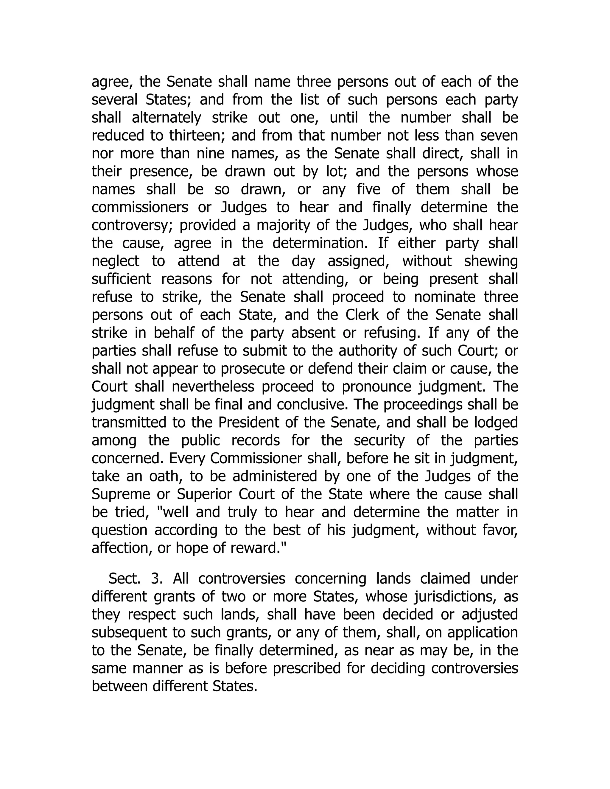 agree, the Senate shall name three persons out of each of the
several States; and from the list of such persons each party
shall alternately strike out one, until the number shall be
reduced to thirteen; and from that number not less than seven
nor more than nine names, as the Senate shall direct, shall in
their presence, be drawn out by lot; and the persons whose
names shall be so drawn, or any five of them shall be
commissioners or Judges to hear and finally determine the
controversy; provided a majority of the Judges, who shall hear
the cause, agree in the determination. If either party shall
neglect to attend at the day assigned, without shewing
sufficient reasons for not attending, or being present shall
refuse to strike, the Senate shall proceed to nominate three
persons out of each State, and the Clerk of the Senate shall
strike in behalf of the party absent or refusing. If any of the
parties shall refuse to submit to the authority of such Court; or
shall not appear to prosecute or defend their claim or cause, the
Court shall nevertheless proceed to pronounce judgment. The
judgment shall be final and conclusive. The proceedings shall be
transmitted to the President of the Senate, and shall be lodged
among the public records for the security of the parties
concerned. Every Commissioner shall, before he sit in judgment,
take an oath, to be administered by one of the Judges of the
Supreme or Superior Court of the State where the cause shall
be tried, well and truly to hear and determine the matter in
question according to the best of his judgment, without favor,
affection, or hope of reward.
Sect. 3. All controversies concerning lands claimed under
different grants of two or more States, whose jurisdictions, as
they respect such lands, shall have been decided or adjusted
subsequent to such grants, or any of them, shall, on application
to the Senate, be finally determined, as near as may be, in the
same manner as is before prescribed for deciding controversies
between different States.
 