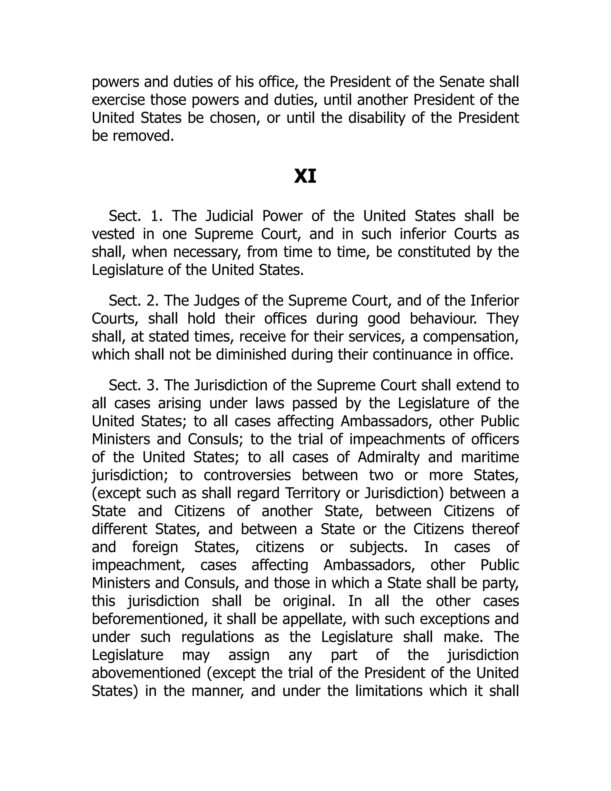 powers and duties of his office, the President of the Senate shall
exercise those powers and duties, until another President of the
United States be chosen, or until the disability of the President
be removed.
XI
Sect. 1. The Judicial Power of the United States shall be
vested in one Supreme Court, and in such inferior Courts as
shall, when necessary, from time to time, be constituted by the
Legislature of the United States.
Sect. 2. The Judges of the Supreme Court, and of the Inferior
Courts, shall hold their offices during good behaviour. They
shall, at stated times, receive for their services, a compensation,
which shall not be diminished during their continuance in office.
Sect. 3. The Jurisdiction of the Supreme Court shall extend to
all cases arising under laws passed by the Legislature of the
United States; to all cases affecting Ambassadors, other Public
Ministers and Consuls; to the trial of impeachments of officers
of the United States; to all cases of Admiralty and maritime
jurisdiction; to controversies between two or more States,
(except such as shall regard Territory or Jurisdiction) between a
State and Citizens of another State, between Citizens of
different States, and between a State or the Citizens thereof
and foreign States, citizens or subjects. In cases of
impeachment, cases affecting Ambassadors, other Public
Ministers and Consuls, and those in which a State shall be party,
this jurisdiction shall be original. In all the other cases
beforementioned, it shall be appellate, with such exceptions and
under such regulations as the Legislature shall make. The
Legislature may assign any part of the jurisdiction
abovementioned (except the trial of the President of the United
States) in the manner, and under the limitations which it shall
 