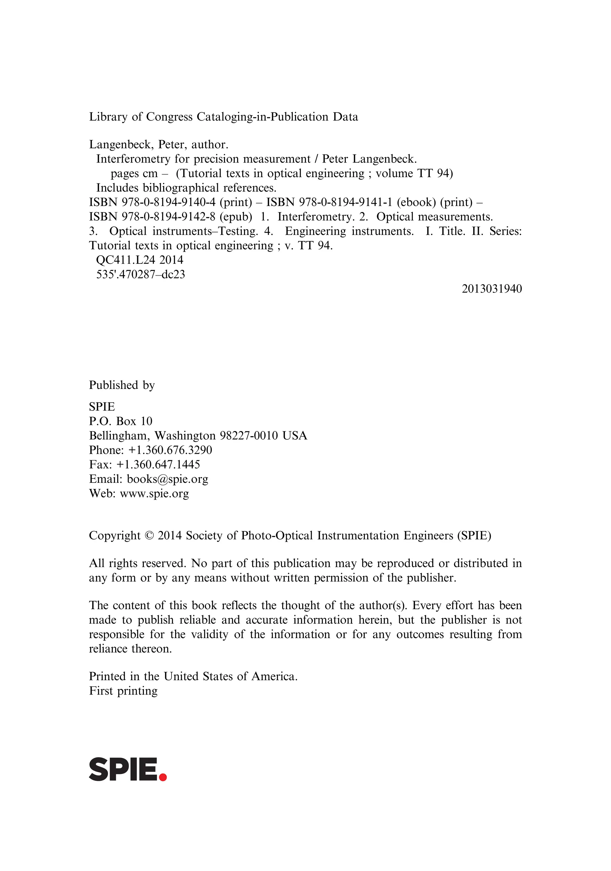 Library of Congress Cataloging-in-Publication Data
Langenbeck, Peter, author.
Interferometry for precision measurement / Peter Langenbeck.
pages cm – (Tutorial texts in optical engineering ; volume TT 94)
Includes bibliographical references.
ISBN 978-0-8194-9140-4 (print) – ISBN 978-0-8194-9141-1 (ebook) (print) –
ISBN 978-0-8194-9142-8 (epub) 1. Interferometry. 2. Optical measurements.
3. Optical instruments–Testing. 4. Engineering instruments. I. Title. II. Series:
Tutorial texts in optical engineering ; v. TT 94.
QC411.L24 2014
535'.470287–dc23
2013031940
Published by
SPIE
P.O. Box 10
Bellingham, Washington 98227-0010 USA
Phone: +1.360.676.3290
Fax: +1.360.647.1445
Email: books@spie.org
Web: www.spie.org
Copyright © 2014 Society of Photo-Optical Instrumentation Engineers (SPIE)
All rights reserved. No part of this publication may be reproduced or distributed in
any form or by any means without written permission of the publisher.
The content of this book reflects the thought of the author(s). Every effort has been
made to publish reliable and accurate information herein, but the publisher is not
responsible for the validity of the information or for any outcomes resulting from
reliance thereon.
Printed in the United States of America.
First printing
 