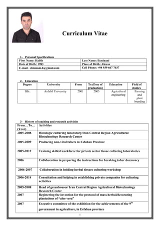 1
Curriculum Vitae
1- Personal Specifications
Last Name: EtminaniFirst Name: Habib
Place of Birth: AhwazDate of Birth: 1983
Cell Phone: +98 939 667 7037E-mail : etminani.h@gmail.com
2- Education
Field of
studies
EducationTo (Date of
graduation)
FromUniversityDegree
Farming
and
plant
breeding
Agricultural
engineering
20052001Ardabil UniversityBSc.
3- History of teaching and research activities
ActivitiesFrom…To…
(Year)
Histologic culturing laboratory/Iran Central Region Agricultural
Biotechnology Research Center
2005-2008
Producing non-viral tubers in Esfahan Province2005-2009
Training skilled workforce for private sector tissue culturing laboratories2005-2012
Collaboration in preparing the instructions for breaking tuber dormancy2006
Collaboration in holding herbal tissues culturing workshop2006-2007
Consultation and helping in establishing private companies for culturing
activities
2006-2014
Head of greenhouses/ Iran Central Region Agricultural Biotechnology
Research Center
2005-2008
Registering the invention for the protocol of mass herbal/decorating
plantations of “aloe vera”
2007
Executive committee of the exhibition for the achievements of the 9th
government in agriculture, in Esfahan province
2007
 