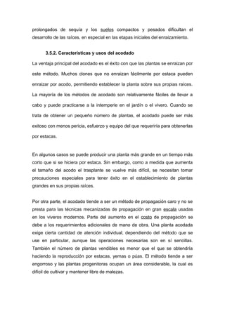 prolongados de sequía y los suelos compactos y pesados dificultan el
desarrollo de las raíces, en especial en las etapas iniciales del enraizamiento.
3.5.2. Características y usos del acodado
La ventaja principal del acodado es el éxito con que las plantas se enraizan por
este método. Muchos clones que no enraizan fácilmente por estaca pueden
enraizar por acodo, permitiendo establecer la planta sobre sus propias raíces.
La mayoría de los métodos de acodado son relativamente fáciles de llevar a
cabo y puede practicarse a la intemperie en el jardín o el vivero. Cuando se
trata de obtener un pequeño número de plantas, el acodado puede ser más
exitoso con menos pericia, esfuerzo y equipo del que requeriría para obtenerlas
por estacas.
En algunos casos se puede producir una planta más grande en un tiempo más
corto que si se hiciera por estaca. Sin embargo, como a medida que aumenta
el tamaño del acodo el trasplante se vuelve más difícil, se necesitan tomar
precauciones especiales para tener éxito en el establecimiento de plantas
grandes en sus propias raíces.
Por otra parte, el acodado tiende a ser un método de propagación caro y no se
presta para las técnicas mecanizadas de propagación en gran escala usadas
en los viveros modernos. Parte del aumento en el costo de propagación se
debe a los requerimientos adicionales de mano de obra. Una planta acodada
exige cierta cantidad de atención individual, dependiendo del método que se
use en particular, aunque las operaciones necesarias son en sí sencillas.
También el número de plantas vendibles es menor que el que se obtendría
haciendo la reproducción por estacas, yemas o púas. El método tiende a ser
engorroso y las plantas progenitoras ocupan un área considerable, la cual es
difícil de cultivar y mantener libre de malezas.
 
