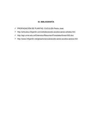 IX. BIBLIOGRAFÌA
 PROPAGACIÓN DE PLANTAS; CUCULIZA Pedro José.
 http://articulos.infojardin.com/arboles/acodo-acodos-aereo-arboles.htm
 http://agr.unne.edu.ar/Extension/Resumen/Forestales/forest-003.doc
 http://www.infojardin.net/glosario/acicula/acodo-aereo-acodos-aereos.htm
 