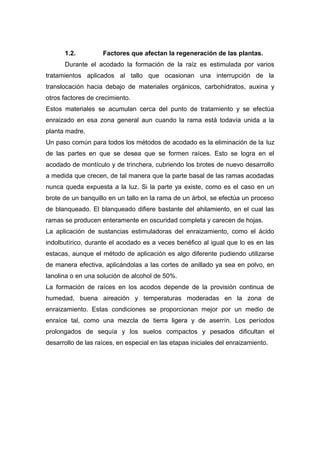 1.2. Factores que afectan la regeneración de las plantas.
Durante el acodado la formación de la raíz es estimulada por varios
tratamientos aplicados al tallo que ocasionan una interrupción de la
translocación hacia debajo de materiales orgánicos, carbohidratos, auxina y
otros factores de crecimiento.
Estos materiales se acumulan cerca del punto de tratamiento y se efectúa
enraizado en esa zona general aun cuando la rama está todavía unida a la
planta madre.
Un paso común para todos los métodos de acodado es la eliminación de la luz
de las partes en que se desea que se formen raíces. Esto se logra en el
acodado de montículo y de trinchera, cubriendo los brotes de nuevo desarrollo
a medida que crecen, de tal manera que la parte basal de las ramas acodadas
nunca queda expuesta a la luz. Si la parte ya existe, como es el caso en un
brote de un banquillo en un tallo en la rama de un árbol, se efectúa un proceso
de blanqueado. El blanqueado difiere bastante del ahilamiento, en el cual las
ramas se producen enteramente en oscuridad completa y carecen de hojas.
La aplicación de sustancias estimuladoras del enraizamiento, como el ácido
indolbutírico, durante el acodado es a veces benéfico al igual que lo es en las
estacas, aunque el método de aplicación es algo diferente pudiendo utilizarse
de manera efectiva, aplicándolas a las cortes de anillado ya sea en polvo, en
lanolina o en una solución de alcohol de 50%.
La formación de raíces en los acodos depende de la provisión continua de
humedad, buena aireación y temperaturas moderadas en la zona de
enraizamiento. Estas condiciones se proporcionan mejor por un medio de
enraíce tal, como una mezcla de tierra ligera y de aserrín. Los períodos
prolongados de sequía y los suelos compactos y pesados dificultan el
desarrollo de las raíces, en especial en las etapas iniciales del enraizamiento.
 