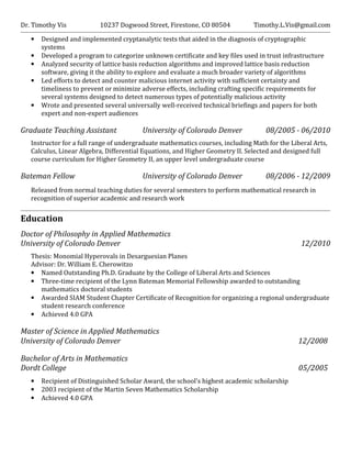 Dr. Timothy Vis 10237 Dogwood Street, Firestone, CO 80504 Timothy.L.Vis@gmail.com
• Designed and implemented cryptanalytic tests that aided in the diagnosis of cryptographic
systems
• Developed a program to categorize unknown certificate and key files used in trust infrastructure
• Analyzed security of lattice basis reduction algorithms and improved lattice basis reduction
software, giving it the ability to explore and evaluate a much broader variety of algorithms
• Led efforts to detect and counter malicious internet activity with sufficient certainty and
timeliness to prevent or minimize adverse effects, including crafting specific requirements for
several systems designed to detect numerous types of potentially malicious activity
• Wrote and presented several universally well-received technical briefings and papers for both
expert and non-expert audiences
Graduate Teaching Assistant University of Colorado Denver 08/2005 - 06/2010
Instructor for a full range of undergraduate mathematics courses, including Math for the Liberal Arts,
Calculus, Linear Algebra, Differential Equations, and Higher Geometry II. Selected and designed full
course curriculum for Higher Geometry II, an upper level undergraduate course
Bateman Fellow University of Colorado Denver 08/2006 - 12/2009
Released from normal teaching duties for several semesters to perform mathematical research in
recognition of superior academic and research work
Education
Doctor of Philosophy in Applied Mathematics
University of Colorado Denver 12/2010
Thesis: Monomial Hyperovals in Desarguesian Planes
Advisor: Dr. William E. Cherowitzo
• Named Outstanding Ph.D. Graduate by the College of Liberal Arts and Sciences
• Three-time recipient of the Lynn Bateman Memorial Fellowship awarded to outstanding
mathematics doctoral students
• Awarded SIAM Student Chapter Certificate of Recognition for organizing a regional undergraduate
student research conference
• Achieved 4.0 GPA
Master of Science in Applied Mathematics
University of Colorado Denver 12/2008
Bachelor of Arts in Mathematics
Dordt College 05/2005
• Recipient of Distinguished Scholar Award, the school's highest academic scholarship
• 2003 recipient of the Martin Seven Mathematics Scholarship
• Achieved 4.0 GPA
 