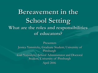 Bereavement in theBereavement in the
School SettingSchool Setting
What are the roles and responsibilitiesWhat are the roles and responsibilities
of educators?of educators?
PresentersPresenters
Jessica Yamnitzky, Graduate Student; University ofJessica Yamnitzky, Graduate Student; University of
PittsburghPittsburgh
Gail Yamnitzky, School Administrator and DoctoralGail Yamnitzky, School Administrator and Doctoral
Student, University of PittsburghStudent, University of Pittsburgh
April 2006April 2006
 