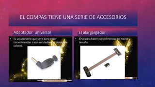 EL COMPAS TIENE UNA SERIE DE ACCESORIOS 
Adaptador universal 
• Es un accesorio que sirve para trazar 
circunferencias o con rotuladores o lápices de 
colores. 
El alargargador 
• Sirve para hacer circunferencias de mayor 
tamaño. 
 