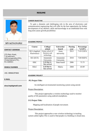 SIVAGNANAM.I
CONTACT ADDRESS
275,Main Road,
T.N.pattinam,
Adhivaraganallor(PO),
Chidambaram(TK),
Pin-608501
.
MOBILE NUMBER
+91-9994197602
E-MAIL
siva.tnp@gmail.com
CAREER OBJECTIVE
To gain a dynamic and challenging role in the area of electronics and
communication engineering that will offer be the best opportunity for further
development of my abilities, skills and knowledge in an established firm with
long term career growth possibilities
ACADEMIC PROFILE
Course College/
school
University/
board
Passing
year
Percentage
%/GPA
M.E (Applied
Electronics)
Gojan school of
business and
technology
Anna
university
2013 7.43 CGPA
B.E (ECE) Annamalai
University
Annamalai
University
2010 7.04 OGPA
HSC S B Mat hr.
Sec.school
State board 2006 73.75
SSLC S B Mat hr.
Sec.school
Matric 2004 65.09
ACADEMIC PROJECT
PG Project Title:
An intelligent environmental monitoring system using anroid.
Project Description:
This project approaches a wireless technology used to monitor
quality of life parameters using android smartphone.
UG Project Title:
Mapping and localisation of people movement.
Project Description:
This project approaches a new wireless technology in tracking
system called zigbee.This is used to find people in a building or closed area.
RESUME
 