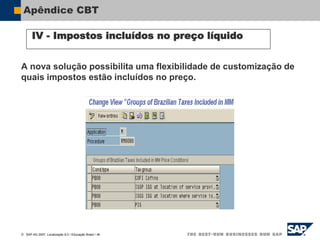 SAP AG 2007, Localização 6.0 / Educação Brasil / ‹#›
Apêndice CBT
IV - Impostos incluídos no preço líquido
A nova solução possibilita uma flexibilidade de customização de
quais impostos estão incluídos no preço.
 