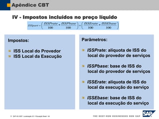  SAP AG 2007, Localização 6.0 / Educação Brasil / ‹#›
Apêndice CBT
Impostos:
ISS Local do Provedor
ISS Local da Execução
Parâmetros:
ISSPrate: alíquota de ISS do
local do provedor de serviços
ISSPbase: base de ISS do
local do provedor de serviços
ISSErate: alíquota de ISS do
local da execução do serviço
ISSEbase: base de ISS do
local da execução do serviço














100
*
100
100
*
100
ISSEbase
ISSErate
ISSPbase
rate
ISSP
ISSpart
IV - Impostos incluídos no preço líquido
 