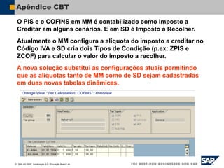  SAP AG 2007, Localização 6.0 / Educação Brasil / ‹#›
Apêndice CBT
O PIS e o COFINS em MM é contabilizado como Imposto a
Creditar em alguns cenários. E em SD é Imposto a Recolher.
Atualmente o MM configura a alíquota do imposto a creditar no
Código IVA e SD cria dois Tipos de Condição (p.ex: ZPIS e
ZCOF) para calcular o valor do imposto a recolher.
A nova solução substitui as configurações atuais permitindo
que as alíquotas tanto de MM como de SD sejam cadastradas
em duas novas tabelas dinâmicas.
 