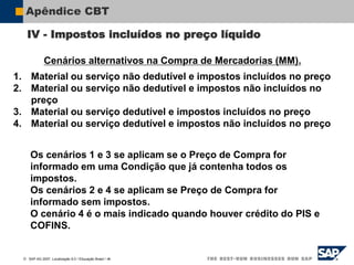  SAP AG 2007, Localização 6.0 / Educação Brasil / ‹#›
Apêndice CBT
Cenários alternativos na Compra de Mercadorias (MM).
1. Material ou serviço não dedutível e impostos incluídos no preço
2. Material ou serviço não dedutível e impostos não incluídos no
preço
3. Material ou serviço dedutível e impostos incluídos no preço
4. Material ou serviço dedutível e impostos não incluídos no preço
Os cenários 1 e 3 se aplicam se o Preço de Compra for
informado em uma Condição que já contenha todos os
impostos.
Os cenários 2 e 4 se aplicam se Preço de Compra for
informado sem impostos.
O cenário 4 é o mais indicado quando houver crédito do PIS e
COFINS.
IV - Impostos incluídos no preço líquido
 