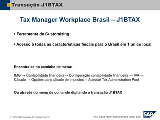  SAP AG 2007, Localização 6.0 / Educação Brasil / ‹#›
Transação J1BTAX
 Ferramenta de Customizing
 Acesso à todas as características fiscais para o Brasil em 1 único local
Encontra-se no caminho de menu:
IMG → Contabilidade financeira→ Configuração contabilidade financeira → IVA →
Cálculo → Opções para cálculo de impostos→ Acessar Tax Administration Pool
Ou através do menu de comando digitando a transação J1BTAX
Tax Manager Workplace Brasil – J1BTAX
 