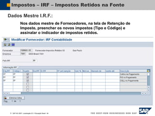  SAP AG 2007, Localização 6.0 / Educação Brasil / ‹#›
Impostos – IRF – Impostos Retidos na Fonte
Dados Mestre I.R.F.:
Nos dados mestre de Fornecedores, na tela de Retenção de
Imposto, preencher os novos impostos (Tipo e Código) e
assinalar o indicador de impostos retidos.
 
