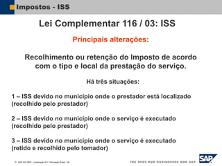  SAP AG 2007, Localização 6.0 / Educação Brasil / ‹#›
Impostos - ISS
Principais alterações:
Recolhimento ou retenção do Imposto de acordo
com o tipo e local da prestação do serviço.
Lei Complementar 116 / 03: ISS
Há três situações:
1 – ISS devido no município onde o prestador está localizado
(recolhido pelo prestador)
2 – ISS devido no município onde o serviço é executado
(recolhido pelo prestador)
3 – ISS devido no município onde o serviço é executado
(retido e recolhido pelo tomador)
 