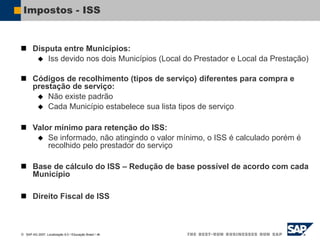  SAP AG 2007, Localização 6.0 / Educação Brasil / ‹#›
Impostos - ISS
 Disputa entre Municípios:
 Iss devido nos dois Municípios (Local do Prestador e Local da Prestação)
 Códigos de recolhimento (tipos de serviço) diferentes para compra e
prestação de serviço:
 Não existe padrão
 Cada Município estabelece sua lista tipos de serviço
 Valor mínimo para retenção do ISS:
 Se informado, não atingindo o valor mínimo, o ISS é calculado porém é
recolhido pelo prestador do serviço
 Base de cálculo do ISS – Redução de base possível de acordo com cada
Município
 Direito Fiscal de ISS
 