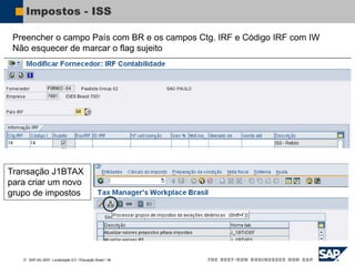  SAP AG 2007, Localização 6.0 / Educação Brasil / ‹#›
Impostos - ISS
Preencher o campo País com BR e os campos Ctg. IRF e Código IRF com IW
Não esquecer de marcar o flag sujeito
Transação J1BTAX
para criar um novo
grupo de impostos
 
