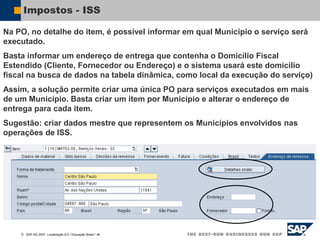  SAP AG 2007, Localização 6.0 / Educação Brasil / ‹#›
Impostos - ISS
Na PO, no detalhe do item, é possível informar em qual Município o serviço será
executado.
Basta informar um endereço de entrega que contenha o Domicílio Fiscal
Estendido (Cliente, Fornecedor ou Endereço) e o sistema usará este domicílio
fiscal na busca de dados na tabela dinâmica, como local da execução do serviço)
Assim, a solução permite criar uma única PO para serviços executados em mais
de um Município. Basta criar um item por Município e alterar o endereço de
entrega para cada item.
Sugestão: criar dados mestre que representem os Municípios envolvidos nas
operações de ISS.
 