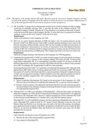 Page 1 of 4
CORPORATE LAWS & PRACTICES
Time allowed- 3:30 hours
Total marks- 100
[N.B. - The figures in the margin indicate full marks. Questions must be answered in English. Examiner will take
account of the quality of language and of the manner in which the answers are presented. Different parts, if
any, of the same question must be answered in one place in order of sequence.]
Marks
1. a) Mr. X and Mrs. Y along with six other persons intend to form a limited company in order to engage
exclusively in charitable activities. Mrs. Y says that the name of the company could be “XY
Charitable Company Limited”. Whereas Mr. X says that there is no need to use the word “Limited”
as the last word of the name of the Company. But Mrs. Y insists that since it is going to be a limited
company, it must use the word “Limited” at the end of its name.
Requirement:
Advise with reference to the Companies Act 1994. 3
b) SRT Ltd. is a newly formed subsidiary of PQR Ltd where 5 nos. of common directors are the
directors of SRT Ltd. PQR Ltd. pays Taka 8,000/- as board meeting attendance fees to each of the
directors attending a Board meeting, whereas SRT Ltd. has wrongly excluded such provisions of
payment of Directors’ remuneration in its Articles of Association. In the first Board of Directors
meeting of SRT Ltd., Chairman told the Company Secretary to arrange and pay the Directors fees
to maintain the same practices of PQR group. The Company Secretary is not sure as to what to do.
Requirement:
Advise the Company Secretary with reference to the Companies Act 1994/ Regulations. 3
c) Leadership Development PLC (“LDP”) is a public limited company listed with both the Exchanges
in Bangladesh. Mr. X is a director of this company holding 10% shares of LDP. To become the
single largest shareholder, Mr. X is contemplating to purchase another 5% of shares of LDP and
therefore approached to his bank for a loan for which bank advised him to obtain a loan guarantee
from LDP. Accordingly, Mr. X approached to LDP for a loan guarantee.
Generating Demand Ltd (“GDL”) is a subsidiary of Leadership Development PLC. Recently GDL
approached to ABC Bank Ltd for a working capital loan facility for an amount of BDT 900 million
for a tenure of 5 years for which bank asked for a corporate guarantee. Being the Company Secretary
of LDP, you are requested to prepare a board resolution to provide corporate guarantee for and on
behalf of the subsidiary company GDL, who is seeking working capital loan from its bank.
Requirements:
i) Advise Leadership Development PLC based on the provisions of the Companies Act 1994.
Will your advice be different if Leadership Development PLC is a private limited company? 4
ii) Prepare a board resolution with appropriate declaration thereof to provide corporate guarantee
for and on behalf of the subsidiary company Generating Demand Ltd upon securing the interest
of Leadership Development PLC. 6
d) Aspiration PLC is a 100% own subsidiary of Moonlight PLC, which has been newly incorporated
under the Companies Act 1994. The first Annual General Meeting of Aspiration PLC was supposed
to be held on 30th
September 2022. However, without assigning any reason Aspiration PLC held
its first Annual General Meeting on 1st
October 2022, a day after the statutory period.
Moonlight PLC is a well-established company, has been operating in Bangladesh for more than 10
years. Moonlight PLC could not hold its 12th
Annual General Meeting on the due time as the
Balance Sheet and Profit & Loss Account were not ready to be laid in the meeting. Accordingly,
upon application by the Company to the RJSC, the Registrar extended the time for another 90 days.
However, by the time the Balance Sheet and Profit & Loss Account were ready, this 90 days’
extended time also passed.
Requirements:
Upon citing the relevant provisions of Companies Act 1994:
i) Mention the fate of the meeting held by Aspiration PLC 3
ii) Any remedy for Moonlight PLC 3
 