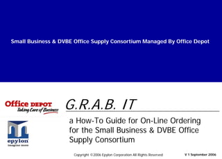 Small Business & DVBE Office Supply Consortium Managed By Office Depot
a How-To Guide for On-Line Ordering
for the Small Business & DVBE Office
Supply Consortium
V 1 September 2006
G.R.A.B. IT
Copyright ©2006 Epylon Corporation All Rights Reserved
 