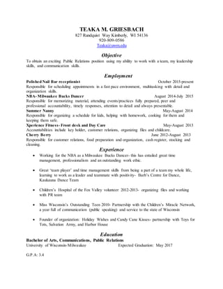 TEAKA M. GRIESBACH
827 Rundquist Way Kimberly, WI 54136
920-809-0586
Teaka@uwm.edu
Objective
To obtain an exciting Public Relations position using my ability to work with a team, my leadership
skills, and communication skills.
Employment
Polished Nail Bar receptionist October 2015-present
Responsible for scheduling appointments in a fast pace environment, multitasking with detail and
organization skills.
NBA- Milwaukee Bucks Dancer August 2014-July 2015
Responsible for memorizing material, attending events/practices fully prepared, peer and
professional accountability, timely responses, attention to detail and always presentable.
Summer Nanny May-August 2014
Responsible for organizing a schedule for kids, helping with homework, cooking for them and
keeping them safe.
Xperience Fitness- Front desk and Day Care May-August 2013
Accountabilities include key holder, customer relations, organizing files and childcare.
Cherry Berry June 2012-August 2013
Responsible for customer relations, food preparation and organization, cash register, stocking and
cleaning.
Experience
 Working for the NBA as a Milwaukee Bucks Dancer- this has entailed great time
management, professionalism and an outstanding work ethic.
 Great ‘team player’ and time management skills from being a part of a team my whole life,
learning to work as a leader and teammate with positivity- Barb’s Centre for Dance,
Kaukauna Dance Team
 Children’s Hospital of the Fox Valley volunteer 2012-2013- organizing files and working
with PR team
 Miss Wisconsin’s Outstanding Teen 2010- Partnership with the Children’s Miracle Network,
a year full of communication (public speaking) and service to the state of Wisconsin
 Founder of organization: Holiday Wishes and Candy Cane Kisses- partnership with Toys for
Tots, Salvation Army, and Harbor House
Education
Bachelor of Arts, Communications, Public Relations
University of Wisconsin-Milwaukee Expected Graduation: May 2017
G.P.A: 3.4
 
