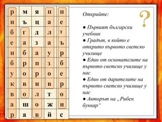 р м я п п
и ъ ц а е
б г д л т
е а з а ъ
н б а у р
б р п з б
у о р о е
к в и в р
в о л т о
а ш о ж н
р а в й с
Открийте:
● Първият български
учебник
● Градът, в който е
открито първото светско
училище
● Един от основателите на
първото светско училище у
нас
● Един от дарителите на
първото светско училище у
нас
● Авторът на „Рибен
буквар“
 