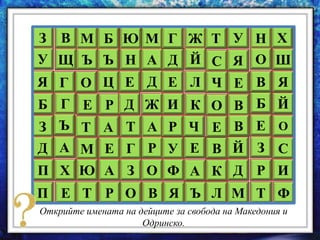 З В М МЮБ
Щ Ъ ЪУ Н
О Ц Е Д
А
Е Р Д Ж
Г
Г
Я
Б
Т А Т АЪ
Р
З
А М Е ГД
П Ю А З ОХ
О ВРЕ ТП
У
Ф
Я
Е
И
Р
Д
Л
Г Ж
Й
Е
А
Ъ
К
Ч
Т
С
В
К
Л
Ч
О
Е
Й
Д
М
Я
Е
В
В
У Н
Е
З
Р
Т
Б
В
О
Х
О
С
И
Ф
Й
Я
Ш
Открийте имената на дейците за свобода на Македония и
Одринско.
 