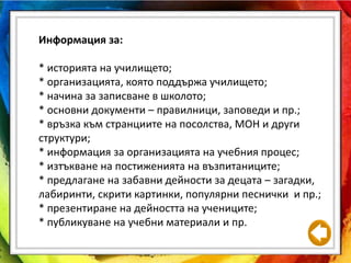 Информация за:
* историята на училището;
* организацията, която поддържа училището;
* начина за записване в школото;
* основни документи – правилници, заповеди и пр.;
* връзка към странциите на посолства, МОН и други
структури;
* информация за организацията на учебния процес;
* изтъкване на постиженията на възпитаниците;
* предлагане на забавни дейности за децата – загадки,
лабиринти, скрити картинки, популярни песнички и пр.;
* презентиране на дейността на учениците;
* публикуване на учебни материали и пр.
 