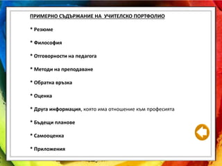 ПРИМЕРНО СЪДЪРЖАНИЕ НА УЧИТЕЛСКО ПОРТФОЛИО
* Резюме
* Философия
* Отговорности на педагога
* Методи на преподаване
* Обратна връзка
* Оценка
* Друга информация, която има отношение към професията
* Бъдещи планове
* Самооценка
* Приложения
 
